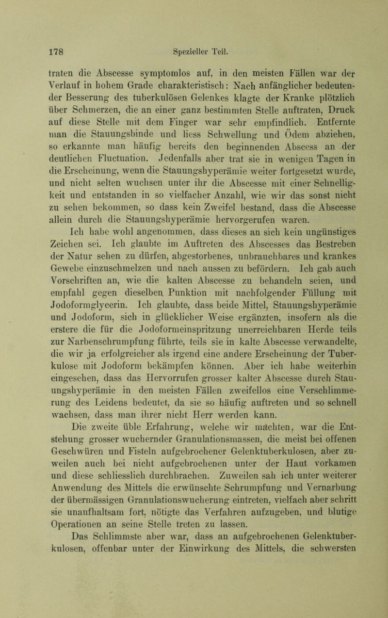 traten die Abscesse symptomlos auf, in den meisten Fällen war der Verlauf in hohem Grade charakteristisch: Nach anfänglicher bedeuten- der Besserung des tuberkulösen Gelenkes klagte der Kranke plötzlich über Schmerzen, die an einer ganz bestimmten Stelle auftraten, Druck auf diese Stelle mit dem Finger war sehr empfindlich. Entfernte man die Stauungsbinde und Hess Schwellung und Ödem abziehen, so erkannte man häufig bereits den beginnenden Abscess an der deutlichen Fluctuation. Jedenfalls aber trat sie in wenigen Tagen in die Erscheinung, wenn die Stauungshyperämie weiter fortgesetzt wurde, und nicht selten wuchsen unter ihr die Abscesse mit einer Schnellig- keit und entstanden in so vielfacher Anzahl, wie wir das sonst nicht zu sehen bekommen, so dass kein Zweifel bestand, dass die Abscesse allein durch die Stauungshyperämie hervorgerufen waren. Ich habe wohl angenommen, dass dieses an sich kein ungünstiges Zeichen sei. Ich glaubte im Auftreten des Abscesses das Bestreben der Natur sehen zu dürfen, abgestorbenes, unbrauchbares und krankes Gewebe einzuschmelzen und nach aussen zu befördern. Ich gab auch Vorschriften an, wie die kalten Abscesse zu behandeln seien, und empfahl gegen dieselben Punktion mit nachfolgender Füllung mit Jodoformglycerin. Ich glaubte, dass beide Mittel, Stauungshyperämie und Jodoform, sich in glücklicher Weise ergänzten, insofern als die erstere die für die Jodoformeinspritzung unerreichbaren Herde teils zur Narbenschrumpfung führte, teils sie in kalte Abscesse verwandelte, die wir ja erfolgreicher als irgend eine andere Erscheinung der Tuber- kulose mit Jodoform bekämpfen können. Aber ich habe weiterhin eingesehen, dass das Hervorrufen grosser kalter Abscesse durch Stau- ungshyperämie in den meisten Fällen zweifellos eine Verschlimme- rung des Leidens bedeutet, da sie so häufig auftreten und so schnell wachsen, dass man ihrer nicht Herr werden kann. Die zweite üble Erfahrung, welche wir mächten, war die Ent- stehung grosser wuchernder Granulationsmassen, die meist bei offenen Geschwüren und Fisteln aufgebrochener Gelenktuberkulosen, aber zu- weilen auch bei nicht auf gebrochenen unter der Haut vorkamen und diese schliesslich durchbrachen. Zuweilen sah ich unter weiterer Anwendung des Mittels die erwünschte Schrumpfung und Vernarbung der übermässigen Granulationswucherung eintreten, vielfach aber schritt sie unaufhaltsam fort, nötigte das Verfahren aufzugeben, und blutige Operationen an seine Stelle treten zu lassen. Das Schlimmste aber war, dass an auf gebrochenen Gelenktuber- kulosen, offenbar unter der Einwirkung des Mittels, die schwersten