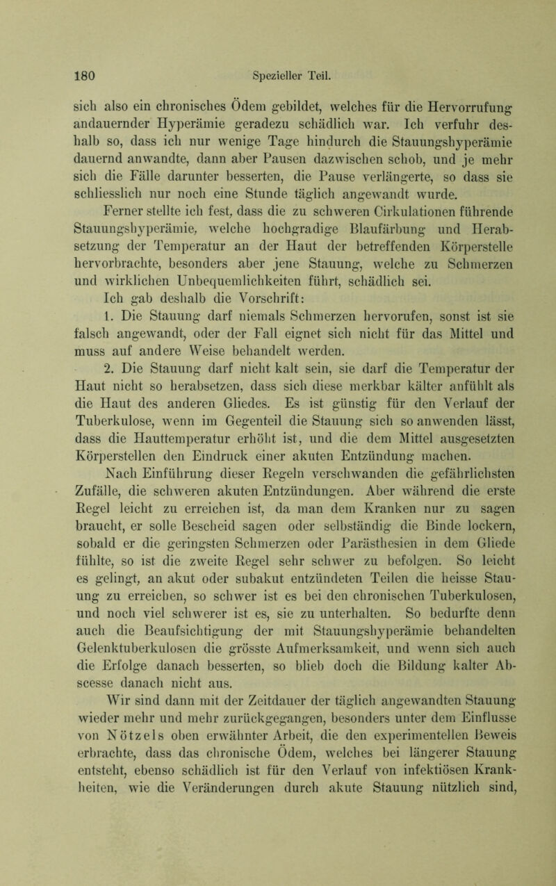 sich also ein chronisches Ödem gebildet, welches für die Hervorrufung andauernder Hyperämie geradezu schädlich war. Ich verfuhr des- halb so, dass ich nur wenige Tage hindurch die Stauungshyperämie dauernd anwandte, dann aber Pausen dazwischen schob, und je mehr sich die Fälle darunter besserten, die Pause verlängerte, so dass sie schliesslich nur noch eine Stunde täglich angewandt wurde. Ferner stellte ich fest, dass die zu schweren Cirkulationen führende Stauungshyperämie, welche hochgradige Blaufärbung und Herab- setzung der Temperatur an der Haut der betreffenden Körperstelle hervorbrachte, besonders aber jene Stauung, welche zu Schmerzen und wirklichen Unbequemlichkeiten führt, schädlich sei. Ich gab deshalb die Vorschrift: 1. Die Stauung darf niemals Schmerzen hervorufen, sonst ist sie fälsch angewandt, oder der Fall eignet sich nicht für das Mittel und muss auf andere Weise behandelt werden. 2. Die Stauung darf nicht kalt sein, sie darf die Temperatur der Haut nicht so herabsetzen, dass sich diese merkbar kälter anfühlt als die Haut des anderen Gliedes. Es ist günstig für den Verlauf der Tuberkulose, wenn im Gegenteil die Stauung sich so anwenden lässt, dass die Hauttemperatur erhöht ist, und die dem Mittel ausgesetzten Körperstellen den Eindruck einer akuten Entzündung machen. Nach Einführung dieser Regeln verschwanden die gefährlichsten Zufälle, die schweren akuten Entzündungen. Aber während die erste Regel leicht zu erreichen ist, da man dem Kranken nur zu sagen braucht, er solle Bescheid sagen oder selbständig die Binde lockern, sobald er die geringsten Schmerzen oder Parästhesien in dem Gliede fühlte, so ist die zweite Regel sehr schwer zu befolgen. So leicht es gelingt, an akut oder subakut entzündeten Teilen die heisse Stau- ung zu erreichen, so schwer ist es bei den chronischen Tuberkulosen, und noch viel schwerer ist es, sie zu unterhalten. So bedurfte denn auch die Beaufsichtigung der mit Stauungshyperämie behandelten Gelenktuberkulosen die grösste Aufmerksamkeit, und wenn sich auch die Erfolge danach besserten, so blieb doch die Bildung kalter Ab- scesse danach nicht aus. Wir sind dann mit der Zeitdauer der täglich angewandten Stauung wieder mehr und mehr zurückgegangen, besonders unter dem Einflüsse von Nötzels oben erwähnter Arbeit, die den experimentellen Beweis erbrachte, dass das chronische Ödem, welches bei längerer Stauung entsteht, ebenso schädlich ist für den Verlauf von infektiösen Krank- heiten, wie die Veränderungen durch akute Stauung nützlich sind,