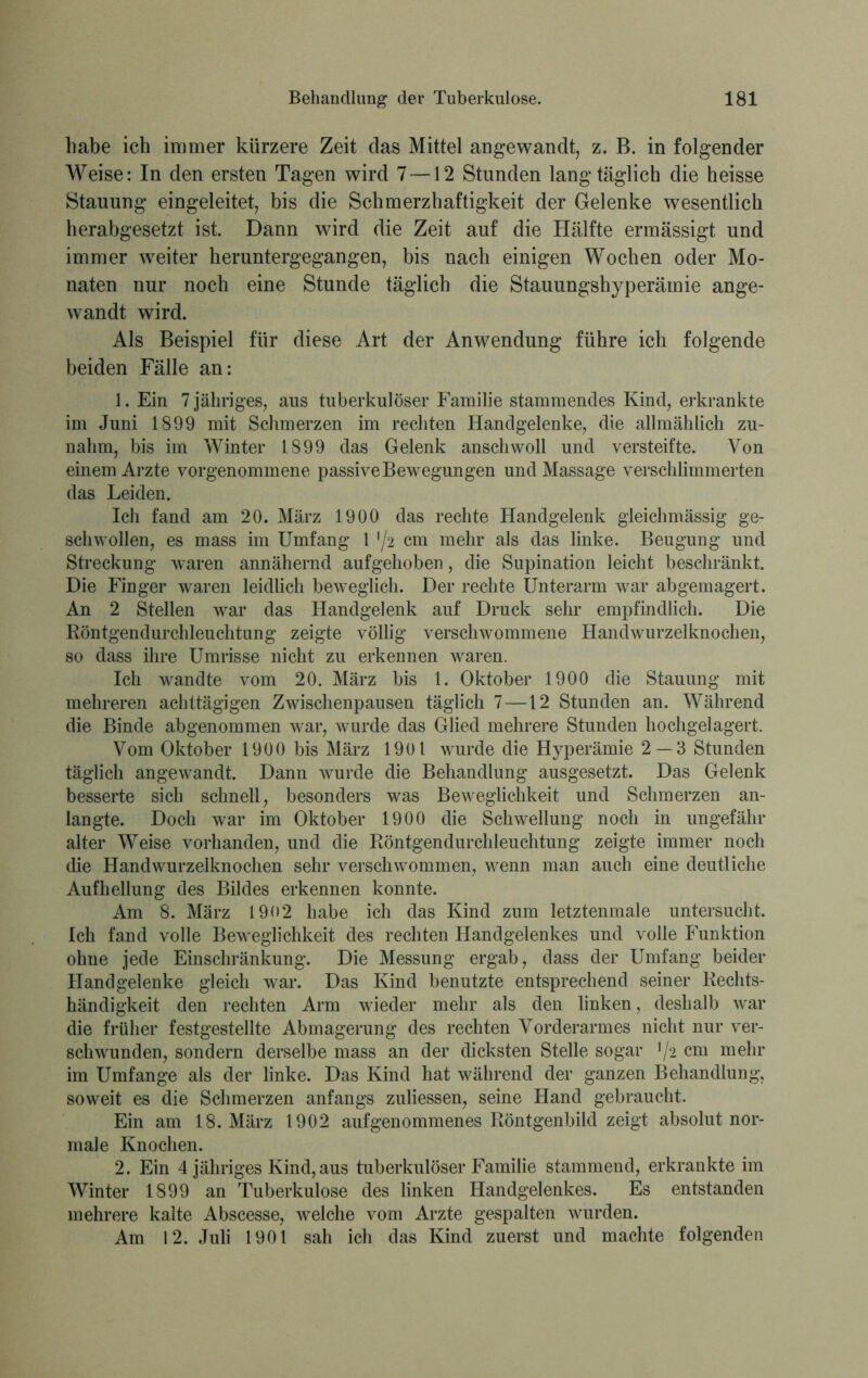habe ich immer kürzere Zeit das Mittel angewandt, z. B. in folgender Weise: In den ersten Tagen wird 7—12 Stunden lang* täglich die heisse Stauung eingeleitet, bis die Schmerzhaftigkeit der Gelenke wesentlich herabgesetzt ist. Dann wird die Zeit auf die Hälfte ermässigt und immer weiter heruntergegangen, bis nach einigen Wochen oder Mo- naten nur noch eine Stunde täglich die Stauungshyperämie ange- wandt wird. Als Beispiel für diese Art der Anwendung führe ich folgende beiden Fälle an: 1. Ein 7 jähriges, aus tuberkulöser Familie stammendes Kind, erkrankte im Juni 1899 mit Schmerzen im rechten Handgelenke, die allmählich zu- nahm, bis im Winter 1899 das Gelenk anschwoll und versteifte. Von einem Arzte vorgenommene passive Bewegungen und Massage verschlimmerten das Leiden. Ich fand am 20. März 1900 das rechte Handgelenk gleichmässig ge- schwollen, es mass im Umfang 1 '/2 cm mehr als das linke. Beugung und Streckung waren annähernd aufgehoben, die Supination leicht beschränkt. Die Finger waren leidlich beweglich. Der rechte Unterarm war abgemagert. An 2 Stellen war das Handgelenk auf Druck sehr empfindlich. Die Röntgendurchleuchtung zeigte völlig verschwommene Handwurzelknochen, so dass ihre Umrisse nicht zu erkennen waren. Ich wandte vom 20. März bis 1. Oktober 1900 die Stauung mit mehreren achttägigen Zwischenpausen täglich 7—12 Stunden an. Während die Binde abgenommen war, wurde das Glied mehrere Stunden hochgelagert. Vom Oktober 1900 bis März 1901 wurde die Hyperämie 2 — 3 Stunden täglich angewandt. Dann wurde die Behandlung ausgesetzt. Das Gelenk besserte sich schnell, besonders was Beweglichkeit und Schmerzen an- langte. Doch war im Oktober 1900 die Schwellung noch in ungefähr alter Weise vorhanden, und die Röntgendurchleuchtung zeigte immer noch die Handwurzelknochen sehr verschwommen, wenn man auch eine deutliche Aufhellung des Bildes erkennen konnte. Am 8. März 1902 habe ich das Kind zum letztenmale untersucht. Ich fand volle Beweglichkeit des rechten Handgelenkes und volle Funktion ohne jede Einschränkung. Die Messung ergab, dass der Umfang beider Handgelenke gleich war. Das Kind benutzte entsprechend seiner Rechts- händigkeit den rechten Arm wieder mehr als den linken, deshalb war die früher festgestellte Abmagerung des rechten Vorderarmes nicht nur ver- schwunden, sondern derselbe mass an der dicksten Stelle sogar */2 cm mehr im Umfange als der linke. Das Kind hat während der ganzen Behandlung, soweit es die Schmerzen anfangs zuliessen, seine Hand gebraucht. Ein am 18. März 1902 aufgenommenes Röntgenbild zeigt absolut nor- male Knochen. 2. Ein 4 jähriges Kind, aus tuberkulöser Familie stammend, erkrankte im Winter 1899 an Tuberkulose des linken Handgelenkes. Es entstanden mehrere kalte Abscesse, welche vom Arzte gespalten wurden. Am 12. Juli 1901 sah ich das Kind zuerst und machte folgenden