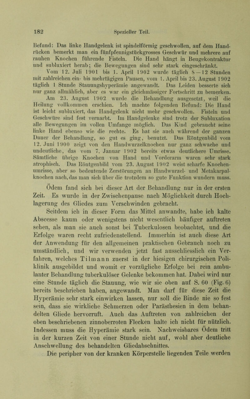 Befund: Das linke Handgelenk ist spindelförmig geschwollen, auf dem Hand- rücken bemerkt man ein fünfpfennigstückgrosses Geschwür und mehrere auf rauhen Knochen führende Fisteln. Die Hand hängt in Beugekontraktur und sublimert herab; die Bewegungen sind sehr stark eingeschränkt. Vom 12. Juli 1901 bis 1. April 1902 wurde täglich S —12 Stunden mit zahlreichen ein- bis mehrtägigen Pausen, vom 1. April bis 23. August 1902 täglich 1 Stunde Stauungshyperämie angewandt. Das Leiden besserte sich nur ganz allmählich, aber es war ein gleichmässiger Fortschritt zu bemerken. Am 23. August 1902 wurde die Behandlung ausgesetzt, weil die Heilung vollkommen erschien. Ich machte folgenden Befund: Die Hand ist leicht subluxiert, das Handgelenk nicht mehr geschwollen. Fisteln und Geschwüre sind fest vernarbt. Im Handgelenke sind trotz der Subluxation alle Bewegungen im vollen Umfange möglich. Das Kind gebraucht seine linke Hand ebenso wie die rechte. Es hat sie auch während der ganzen Dauer der Behandlung, so gut es ging, benutzt. Das Röntgenbild vom 12. Juni 1900 zeigt von den Handwurzelknochen nur ganz schwache und undeutliche, das vom 7. Januar 1902 bereits etwas deutlichere Umrisse. Sämtliche übrige Knochen von Hand und Vorderarm waren sehr stark atrophisch. Das Röntgenbild vom 23. August 1902 weist scharfe Knochen- umrisse, aber so bedeutende Zerstörungen an Handwurzel- und Metakarpal- knochen nach, das man sich über die trotzdem so gute Funktion wundern muss. Odem fand sich bei dieser Art der Behandlung nur in der ersten Zeit. Es wurde in der Zwischenpause nach Möglichkeit durch Hoch- lagerung des Gliedes zum Verschwinden gebracht. Seitdem ich in dieser Form das Mittel anwandte, habe ich kalte Abscesse kaum oder wenigstens nicht wesentlich häufiger auftreten sehen, als man sie auch sonst bei Tuberkulosen beobachtet, und die Erfolge waren recht zufriedenstellend. Immerhin ist auch diese Art der Anwendung für den allgemeinen praktischen Gebrauch noch zu umständlich, und wir verwenden jetzt fast ausschliesslich ein Ver- fahren, welches Tilmann zuerst in der hiesigen chirurgischen Poli- klinik ausgebildet und womit er vorzügliche Erfolge bei rein ambu- lanter Behandlung tuberkulöser Gelenke bekommen hat. Dabei wird nur eine Stunde täglich die Stauung, wie wir sie oben auf S. 60 (Fig. 6) bereits beschrieben haben, angewandt. Man darf für diese Zeit die Hyperämie sehr stark einwirken lassen, nur soll die Binde nie so fest sein, dass sie wirkliche Schmerzen oder Parästliesien in dem behan- delten Gliede hervorruft. Auch das Auftreten von zahlreichen der oben beschriebenen zinnoberroten Flecken halte ich nicht für nützlich. Indessen muss die Hyperämie stark sein. Nachweisbares Odem tritt in der kurzen Zeit von einer Stunde nicht auf, wohl aber deutliche Anschwellung des behandelten Gliedabschnittes. Die peripher von der kranken Körperstelle liegenden Teile werden
