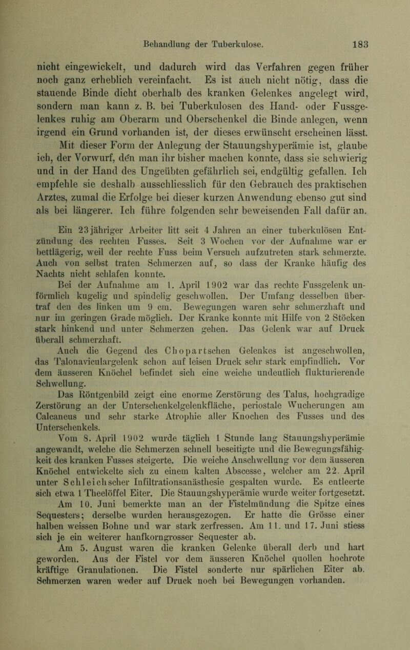 nicht eingewickelt, und dadurch wird das Verfahren gegen früher noch ganz erheblich vereinfacht. Es ist auch nicht nötig, dass die stauende Binde dicht oberhalb des kranken Gelenkes angelegt wird, sondern man kann z. B. bei Tuberkulosen des Hand- oder Fussge- lenkes ruhig am Oberarm und Oberschenkel die Binde anlegen, wenn irgend ein Grund vorhanden ist, der dieses erwünscht erscheinen lässt. Mit dieser Form der Anlegung der Stauungshyperämie ist, glaube ich, der Vorwurf, den man ihr bisher machen konnte, dass sie schwierig und in der Hand des Ungeübten gefährlich sei, endgültig gefallen. Ich empfehle sie deshalb ausschliesslich für den Gebrauch des praktischen Arztes, zumal die Erfolge bei dieser kurzen Anwendung ebenso gut sind als bei längerer. Ich führe folgenden sehr beweisenden Fall dafür an. Ein 23 jähriger Arbeiter litt seit 4 Jahren an einer tuberkulösen Ent- zündung des rechten Fusses. Seit 3 Wochen vor der Aufnahme war er bettlägerig, weil der rechte Fuss beim Versuch aufzutreten stark schmerzte. Auch von selbst traten Schmerzen auf, so dass der Kranke häufig des Nachts nicht schlafen konnte. Bei der Aufnahme am 1. April 1902 war das rechte Fussgelenk un- förmlich kugelig und spindelig geschwollen. Der Umfang desselben über- traf den des linken um 9 cm. Bewegungen waren sehr schmerzhaft und nur im geringen Grade möglich. Der Kranke konnte mit Hilfe von 2 Stöcken stark hinkend und unter Schmerzen gehen. Das Gelenk war auf Druck überall schmerzhaft. Auch die Gegend des Chopartschen Gelenkes ist angeschwollen, das Talonaviculargelenk schon auf leisen Druck sehr stark empfindlich. Vor dem äusseren Knöchel befindet sich eine weiche undeutlich flukturierende Schwellung. Das Röntgenbild zeigt eine enorme Zerstörung des Talus, hochgradige Zerstörung an der Unterschenkelgelenkfläche, periostale Wucherungen am Calcaneus und sehr starke Atrophie aller Knochen des Fusses und des Unterschenkels. Vom 8. April 1902 wurde täglich 1 Stunde lang Stauungshyperämie angewandt, welche die Schmerzen schnell beseitigte und die Bewegungsfähig- keit des kranken Fusses steigerte. Die weiche Anschwellung vor dem äusseren Knöchel entwickelte sich zu einem kalten Abscesse, welcher am 22. April unter Schl eich scher Infiltrationsanästhesie gespalten wurde. Es entleerte sich etwa 1 Theelöffel Eiter. Die Stauungshyperämie wurde weiter fortgesetzt. Am 10. Juni bemerkte man an der Fistelmündung die Spitze eines Sequesters; derselbe wurden herausgezogen. Er hatte die Grösse einer halben weissen Bohne und war stark zerfressen. Am 11. und 17. Juni stiess sich je ein weiterer hanf körn grosser Sequester ab. Am 5. August waren die kranken Gelenke überall derb und hart geworden. Aus der Fistel vor dem äusseren Knöchel quollen hochrote kräftige Granulationen. Die Fistel sonderte nur spärlichen Eiter ab. Schmerzen waren weder auf Druck noch bei Bewegungen vorhanden.
