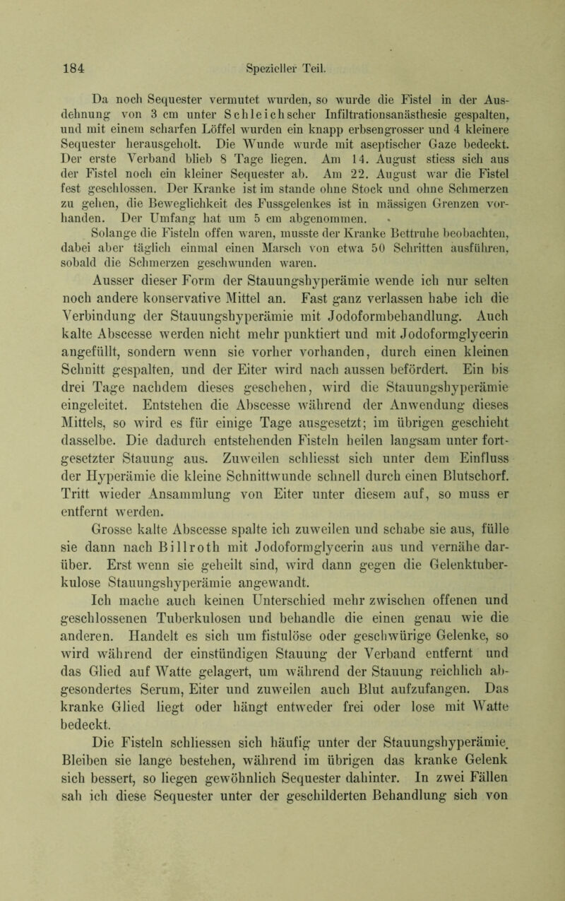 Da noch Sequester vermutet wurden, so wurde die Fistel in der Aus- dehnung von 3 cm unter S chle ich scher Infiltrationsanästhesie gespalten, und mit einem scharfen Löffel wurden ein knapp erbsengrosser und 4 kleinere Sequester herausgeholt. Die Wunde wurde mit aseptischer Gaze bedeckt. Der erste Verband blieb 8 Tage liegen. Am 14. August stiess sich aus der Fistel noch ein kleiner Sequester ab. Am 22. August war die Fistel fest geschlossen. Der Kranke ist im stände ohne Stock und ohne Schmerzen zu gehen, die Beweglichkeit des Fussgelenkes ist in mässigen Grenzen vor- handen. Der Umfang hat um 5 cm abgenommen. Solange die Fisteln offen waren, musste der Kranke Bettruhe beobachten, dabei aber täglich einmal einen Marsch von etwa 50 Schritten ausführen, sobald die Schmerzen geschwunden waren. Ausser dieser Form der Stauungshyperämie wende ich nur selten noch andere konservative Mittel an. Fast ganz verlassen habe ich die Verbindung der Stauungshyperämie mit Jodoformbehandlung. Auch kalte Abscesse werden nicht mehr punktiert und mit Jodoformglycerin angefüllt, sondern wenn sie vorher vorhanden, durch einen kleinen Schnitt gespalten, und der Eiter wird nach aussen befördert. Ein bis drei Tage nachdem dieses geschehen, wird die Stauungshyperämie eingeleitet. Entstehen die Abscesse während der Anwendung dieses Mittels, so wird es für einige Tage ausgesetzt; im übrigen geschieht dasselbe. Die dadurch entstehenden Fisteln heilen langsam unter fort- gesetzter Stauung aus. Zuweilen schliesst sich unter dem Einfluss der Hyperämie die kleine Schnittwunde schnell durch einen Blutschorf. Tritt wieder Ansammlung von Eiter unter diesem auf, so muss er entfernt werden. Grosse kalte Abscesse spalte ich zuweilen und schabe sie aus, fülle sie dann nach Billroth mit Jodoformglycerin aus und vernähe dar- über. Erst wenn sie geheilt sind, wird dann gegen die Gelenktuber- kulose Stauungshyperämie angewandt. Ich mache auch keinen Unterschied mehr zwischen offenen und geschlossenen Tuberkulosen und behandle die einen genau wie die anderen. Handelt es sich um fistulöse oder geschwürige Gelenke, so wird während der einstündigen Stauung der Verband entfernt und das Glied auf Watte gelagert, um während der Stauung reichlich ab- gesondertes Serum, Eiter und zuweilen auch Blut aufzufangen. Das kranke Glied liegt oder hängt entweder frei oder lose mit Watte bedeckt. Die Fisteln schliessen sich häufig unter der Stauungshyperämie, Bleiben sie lange bestehen, während im übrigen das kranke Gelenk sich bessert, so liegen gewöhnlich Sequester dahinter. In zwei Fällen sah ich diese Sequester unter der geschilderten Behandlung sich von