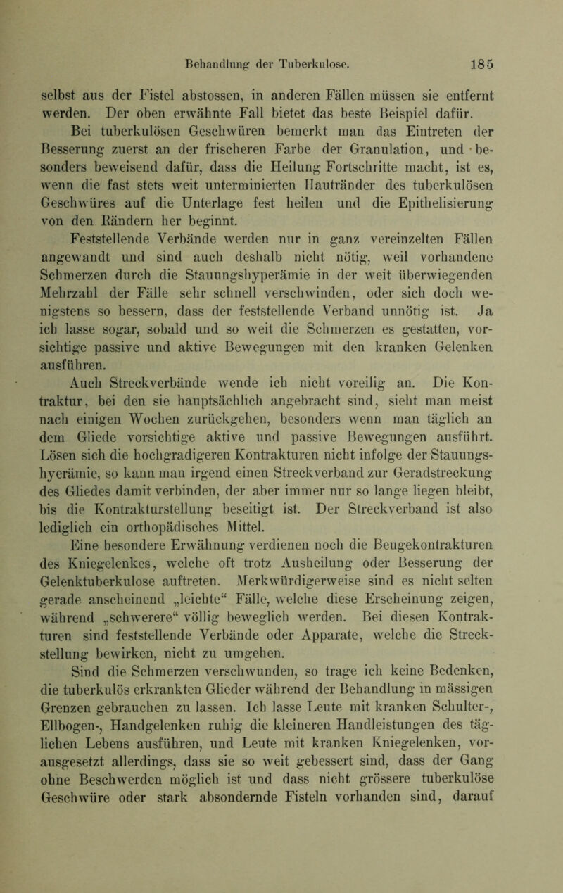 selbst aus der Fistel abstossen, in anderen Fällen müssen sie entfernt werden. Der oben erwähnte Fall bietet das beste Beispiel dafür. Bei tuberkulösen Geschwüren bemerkt man das Eintreten der Besserung zuerst an der frischeren Farbe der Granulation, und be- sonders beweisend dafür, dass die Heilung Fortschritte macht, ist es, wenn die fast stets weit unterminierten Hautränder des tuberkulösen Geschwüres auf die Unterlage fest heilen und die Epithelisierung von den Bändern her beginnt. Feststellende Verbände werden nur in ganz vereinzelten Fällen angewandt und sind auch deshalb nicht nötig, weil vorhandene Schmerzen durch die Stauungshyperämie in der weit überwiegenden Mehrzahl der Fälle sehr schnell verschwinden, oder sich doch we- nigstens so bessern, dass der feststellende Verband unnötig ist. Ja ich lasse sogar, sobald und so weit die Schmerzen es gestatten, vor- sichtige passive und aktive Bewegungen mit den kranken Gelenken ausführen. Auch Streckverbände wende ich nicht voreilig an. Die Kon- traktur, bei den sie hauptsächlich angebracht sind, sieht man meist nach einigen Wochen zurückgehen, besonders wenn man täglich an dem Gliede vorsichtige aktive und passive Bewegungen ausführt. Lösen sich die hochgradigeren Kontrakturen nicht infolge der Stauungs- hyerämie, so kann man irgend einen Streckverband zur Geradstreckung des Gliedes damit verbinden, der aber immer nur so lange liegen bleibt, bis die Kontrakturstellung beseitigt ist. Der Streckverband ist also lediglich ein orthopädisches Mittel. Eine besondere Erwähnung verdienen noch die Beugekontrakturen des Kniegelenkes, welche oft trotz Ausheilung oder Besserung der Gelenktuberkulose auftreten. Merkwürdigerweise sind es nicht selten gerade anscheinend „leichte“ Fälle, welche diese Erscheinung zeigen, während „schwerere“ völlig beweglich werden. Bei diesen Kontrak- turen sind feststellende Verbände oder Apparate, welche die Streck- stellung bewirken, nicht zu umgehen. Sind die Schmerzen verschwunden, so trage ich keine Bedenken, die tuberkulös erkrankten Glieder während der Behandlung in mässigen Grenzen gebrauchen zu lassen. Ich lasse Leute mit kranken Schulter-, Ellbogen-, Handgelenken ruhig die kleineren Handleistungen des täg- lichen Lebens ausführen, und Leute mit kranken Kniegelenken, vor- ausgesetzt allerdings, dass sie so weit gebessert sind, dass der Gang ohne Beschwerden möglich ist und dass nicht grössere tuberkulöse Geschwüre oder stark absondernde Fisteln vorhanden sind, darauf