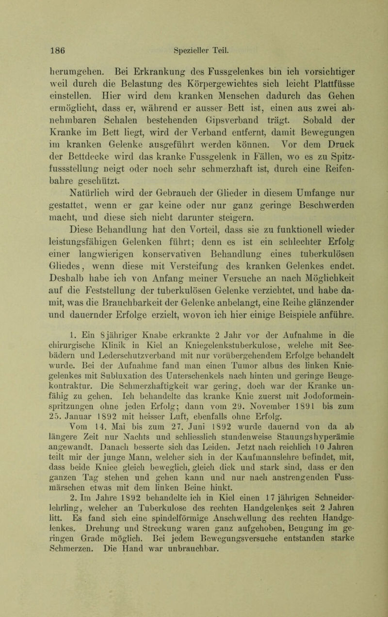 herumgehen. Bei Erkrankung des Fussgelenkes bin ich vorsichtiger weil durch die Belastung des Körpergewichtes sich leicht Plattfüsse einstellen. Hier wird dem kranken Menschen dadurch das Gehen ermöglicht, dass er, während er ausser Bett ist, einen aus zwei ab- nehmbaren Schalen bestehenden Gipsverband trägt. Sobald der Kranke im Bett liegt, wird der Verband entfernt, damit Bewegungen im kranken Gelenke ausgeführt werden können. Vor dem Druck der Bettdecke wird das kranke Fussgelenk in Fällen, wo es zu Spitz- fussstellung neigt oder noch sehr schmerzhaft ist, durch eine Reifen- bahre geschützt. Natürlich wird der Gebrauch der Glieder in diesem Umfange nur gestattet, wenn er gar keine oder nur ganz geringe Beschwerden macht, und diese sich nicht darunter steigern. Diese Behandlung hat den Vorteil, dass sie zu funktionell wieder leistungsfähigen Gelenken führt; denn es ist ein schlechter Erfolg einer langwierigen konservativen Behandlung eines tuberkulösen Gliedes, wenn diese mit Versteifung des kranken Gelenkes endet. Deshalb habe ich von Anfang meiner Versuche an nach Möglichkeit auf die Feststellung der tuberkulösen Gelenke verzichtet, und habe da- mit, was die Brauchbarkeit der Gelenke anbelangt, eine Reihe glänzender und dauernder Erfolge erzielt, wovon ich hier einige Beispiele anführe. 1. Ein 8 jähriger Knabe erkrankte 2 Jahr vor der Aufnahme in die chirurgische Klinik in Kiel an Kniegelenkstuberkulose, welche mit See- bädern und Lederschutzverband mit nur vorübergehendem Erfolge behandelt wurde. Bei der Aufnahme fand man einen Tumor albus des linken Knie- gelenkes mit Subluxation des Unterschenkels nach hinten und geringe Beuge- kontraktur. Die Schmerzhaftigkeit war gering, doch war der Kranke un- fähig zu gehen. Ich behandelte das kranke Knie zuerst mit Jodoformein- spritzungen ohne jeden Erfolg; dann vom 29. November 1891 bis zum 25. Januar 1892 mit heisser Luft, ebenfalls ohne Erfolg. Vom 14. Mai bis zum 27. Juni 1892 wurde dauernd von da ab längere Zeit nur Nachts und schliesslich stundenweise Stauungshyperämie angewandt. Danach besserte sich das Leiden. Jetzt nach reichlich I 0 Jahren teilt mir der junge Mann, welcher sich in der Kaufmannslehre befindet, mit, dass beide Kniee gleich beweglich, gleich dick und stark sind, dass er den ganzen Tag stehen und gehen kann und nur nach anstrengenden Fuss- märschen etwas mit dem linken Beine hinkt. 2.1m Jahre 1892 behandelteich in Kiel einen 17jährigen Schneider- lehrling, welcher an Tuberkulose des rechten Handgelenkes seit 2 Jahren litt. Es fand sich eine spindelförmige Anschwellung des rechten Handge- lenkes. Drehung und Streckung waren ganz aufgehoben, Beugung im ge- ringen Grade möglich. Bei jedem Bewegungsversuche entstanden starke Schmerzen. Die Hand war unbrauchbar.