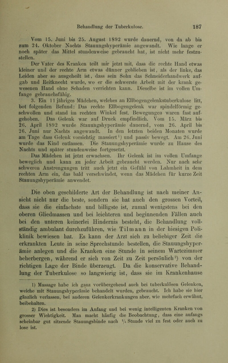 Vom 15. Juni bis 25. August 1892 wurde dauernd, von da ab bis zum 24. Oktober Nachts Stauungshyperämie angewandt. Wie lange er noch später das Mittel stundenweise gebraucht hat, ist nicht mehr festzu- stellen. Der Vater des Kranken teilt mir jetzt mit, dass die rechte Hand etwas kleiner und der rechte Arm etwas dünner geblieben ist, als der linke, das Leiden aber so ausgeheilt ist, dass sein Sohn das Schneiderhandwerk auf- gab und Reitknecht wurde, wo er die schwerste Arbeit mit der krank ge- wesenen Hand ohne Schaden verrichten kann. Dieselbe ist im vollen Um- fange gebrauchsfähig. 3. Ein 11 jähriges Mädchen, welches an Ellbogengelenkstuberkulose litt, bot folgenden Befund: Das rechte Ellbogengelenk war spindelförmig ge- schwollen und stand im rechten Winkel fest. Bewegungen waren fast auf- gehoben. Das Gelenk war auf Druck empfindlich. Vom 15. März bis 26. April 1892 wurde Stauungshyperämie dauernd, vom 26. April bis 26. Juni nur Nachts angewandt. In den letzten beiden Monaten wurde am Tage dass Gelenk vorsichtig massiert1) und passiv bewegt. Am 26. Juni wurde das Kind entlassen. Die Stauungshyperämie wurde zu Hause des Nachts und später stundenweise fortgesetzt. Das Mädchen ist jetzt erwachsen. Ihr Gelenk ist im vollen Umfange beweglich und kann zu jeder Arbeit gebraucht werden. Nur nach sehr schweren Anstrengungen tritt auch jetzt ein Gefühl von Lahmheit in dem rechten Arm ein, das bald verschwindet, wenn das Mädchen für kurze Zeit Stauungshyperämie anwendet. Die oben geschilderte Art der Behandlung ist nach meiner An- sicht nicht nur die beste, sondern sie hat auch den grossen Vorteil, dass sie die einfachste und billigste ist, zumal wenigstens bei den oberen Gliedmassen und bei leichteren und beginnenden Fällen auch bei den unteren keinerlei Hindernis besteht, die Behandlung voll- ständig ambulant durch zuführen, wie Tilmann in der hiesigen Poli- klinik bewiesen hat. Es kann der Arzt sich zu beliebiger Zeit die erkrankten Leute in seine Sprechstunde bestellen, die Stauungshyper- ämie anlegen und die Kranken eine Stunde in seinem Wartezimmer beherbergen, während er sich von Zeit zu Zeit persönlich2) von der richtigen Lage der Binde überzeugt. Da die konservative Behand- lung der Tuberkulose so langwierig ist, dass sie im Krankenhause 1) Massage habe ich ganz vorübergehend auch bei tuberkulösen Gelenken, welche mit Stauungshyperämie behandelt wurden, gebraucht. Ich habe sie hier gänzlich verlassen, bei anderen Gelenkerkrankungen aber, wie mehrfach erwähnt, beibehalten. 2) Dies ist besonders im Anfang und bei wenig intelligenten Kranken von grosser Wichtigkeit. Man macht häufig die Beobachtung, dass eine anfangs scheinbar gut sitzende Stauungsbinde nach */4 Stunde viel zu fest oder auch zu lose ist.
