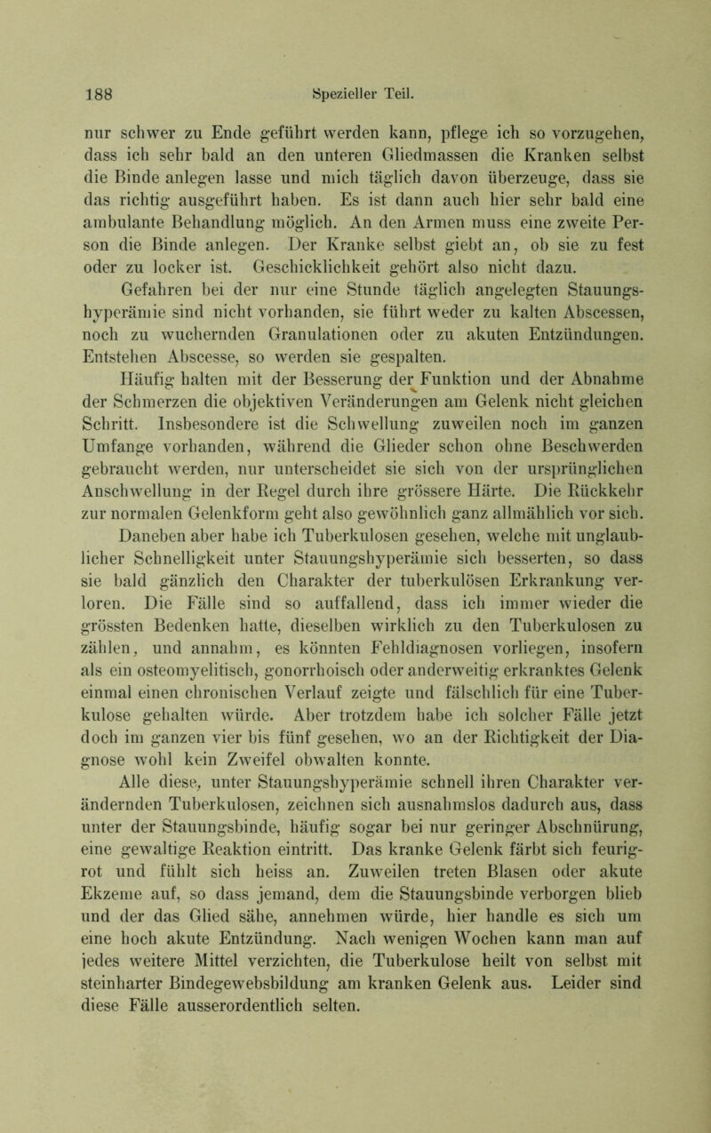 Dur schwer zu Ende geführt werden kann, pflege ich so vorzugehen, dass ich sehr bald an den unteren Gliedmassen die Kranken selbst die Binde anlegen lasse und mich täglich davon überzeuge, dass sie das richtig ausgeführt haben. Es ist dann auch hier sehr bald eine ambulante Behandlung möglich. An den Armen muss eine zweite Per- son die Binde anlegen. Der Kranke selbst giebt an, ob sie zu fest oder zu locker ist. Geschicklichkeit gehört also nicht dazu. Gefahren bei der nur eine Stunde täglich angelegten Stauungs- hyperämie sind nicht vorhanden, sie führt weder zu kalten Abscessen, noch zu wuchernden Granulationen oder zu akuten Entzündungen. Entstehen Abscesse, so werden sie gespalten. Häufig halten mit der Besserung der Funktion und der Abnahme der Schmerzen die objektiven Veränderungen am Gelenk nicht gleichen Schritt. Insbesondere ist die Schwellung zuweilen noch im ganzen Umfange vorhanden, während die Glieder schon ohne Beschwerden gebraucht werden, nur unterscheidet sie sich von der ursprünglichen Anschwellung in der Regel durch ihre grössere Härte. Die Rückkehr zur normalen Gelenkform geht also gewöhnlich ganz allmählich vor sich. Daneben aber habe ich Tuberkulosen gesehen, welche mit unglaub- licher Schnelligkeit unter Stauungshyperämie sich besserten, so dass sie bald gänzlich den Charakter der tuberkulösen Erkrankung ver- loren. Die Fälle sind so auffallend, dass ich immer wieder die grössten Bedenken hatte, dieselben wirklich zu den Tuberkulosen zu zählen, und annahm, es könnten Fehldiagnosen vorliegen, insofern als ein osteomyelitisch, gonorrhoisch oder anderweitig erkranktes Gelenk einmal einen chronischen Verlauf zeigte und fälschlich für eine Tuber- kulose gehalten würde. Aber trotzdem habe ich solcher Fälle jetzt doch im ganzen vier bis fünf gesehen, wo an der Richtigkeit der Dia- gnose wohl kein Zweifel obwalten konnte. Alle diese, unter Stauungshyperämie schnell ihren Charakter ver- ändernden Tuberkulosen, zeichnen sich ausnahmslos dadurch aus, dass unter der Stauungsbinde, häufig sogar bei nur geringer Abschnürung, eine gewaltige Reaktion eintritt. Das kranke Gelenk färbt sich feurig- rot und fühlt sich heiss an. Zuweilen treten Blasen oder akute Ekzeme auf, so dass jemand, dem die Stauungsbinde verborgen blieb und der das Glied sähe, annehmen würde, hier handle es sich um eine hoch akute Entzündung. Nach wenigen Wochen kann man auf jedes weitere Mittel verzichten, die Tuberkulose heilt von selbst mit steinharter Bindegewebsbildung am kranken Gelenk aus. Leider sind diese Fälle ausserordentlich selten.