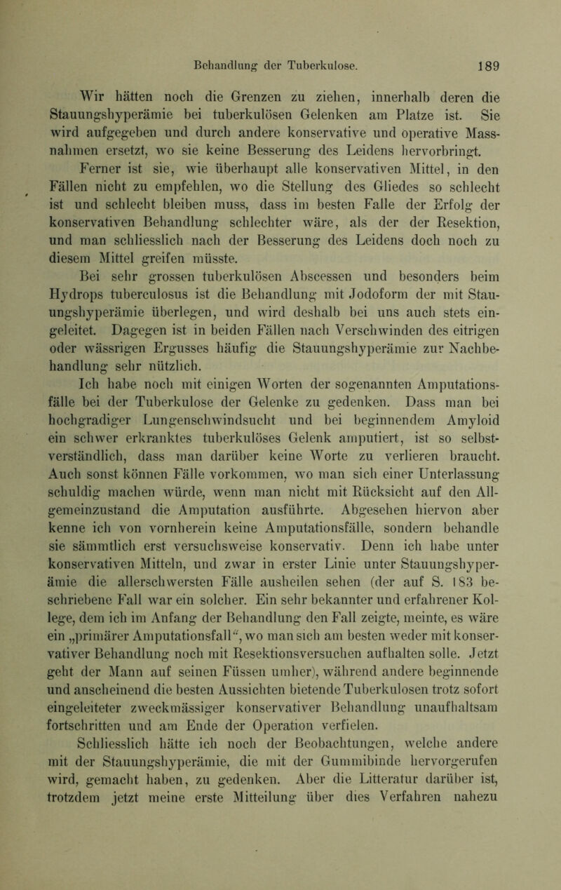 Wir hätten noch die Grenzen zu ziehen, innerhalb deren die Stauungshyperämie bei tuberkulösen Gelenken am Platze ist. Sie wird aufgegeben und durch andere konservative und operative Mass- nahmen ersetzt, wo sie keine Besserung des Leidens hervorbringt. Ferner ist sie, wie überhaupt alle konservativen Mittel, in den Fällen nicht zu empfehlen, wo die Stellung des Gliedes so schlecht ist und schlecht bleiben muss, dass im besten Falle der Erfolg der konservativen Behandlung schlechter wäre, als der der Resektion, und man schliesslich nach der Besserung des Leidens doch noch zu diesem Mittel greifen müsste. Bei sehr grossen tuberkulösen Abscessen und besonders beim Hydrops tuberculosus ist die Behandlung mit Jodoform der mit Stau- ungshyperämie überlegen, und wird deshalb bei uns auch stets ein- geleitet. Dagegen ist in beiden Fällen nach Verschwinden des eitrigen oder wässrigen Ergusses häufig die Stauungshyperämie zur Nachbe- handlung sehr nützlich. Ich habe noch mit einigen Worten der sogenannten Amputations- fälle bei der Tuberkulose der Gelenke zu gedenken. Dass man bei hochgradiger Lungenschwindsucht und bei beginnendem Amyloid ein schwer erkranktes tuberkulöses Gelenk amputiert, ist so selbst- verständlich, dass man darüber keine Worte zu verlieren braucht. Auch sonst können Fälle Vorkommen, wo man sich einer Unterlassung schuldig machen würde, wenn man nicht mit Rücksicht auf den All- gemeinzustand die Amputation ausführte. Abgesehen hiervon aber kenne ich von vornherein keine Amputationsfälle, sondern behandle sie sämmtlich erst versuchsweise konservativ. Denn ich habe unter konservativen Mitteln, und zwar in erster Linie unter Stauungshyper- ämie die allerschwersten Fälle ausheilen sehen (der auf S. 183 be- schriebene Fall war ein solcher. Ein sehr bekannter und erfahrener Kol- lege, dem ich im Anfang der Behandlung den Fall zeigte, meinte, es wäre ein „primärer Amputationsfall“, wo man sich am besten weder mit konser- vativer Behandlung noch mit Resektionsversuchen auf halten solle. Jetzt geht der Mann auf seinen Füssen umher), während andere beginnende und anscheinend die besten Aussichten bietende Tuberkulosen trotz sofort eingeleiteter zweckmässiger konservativer Behandlung unaufhaltsam fortschritten und am Ende der Operation verfielen. Schliesslich hätte ich noch der Beobachtungen, welche andere mit der Stauungshyperämie, die mit der Gummibinde liervorgerufen wird, gemacht haben, zu gedenken. Aber die Litteratur darüber ist, trotzdem jetzt meine erste Mitteilung über dies Verfahren nahezu