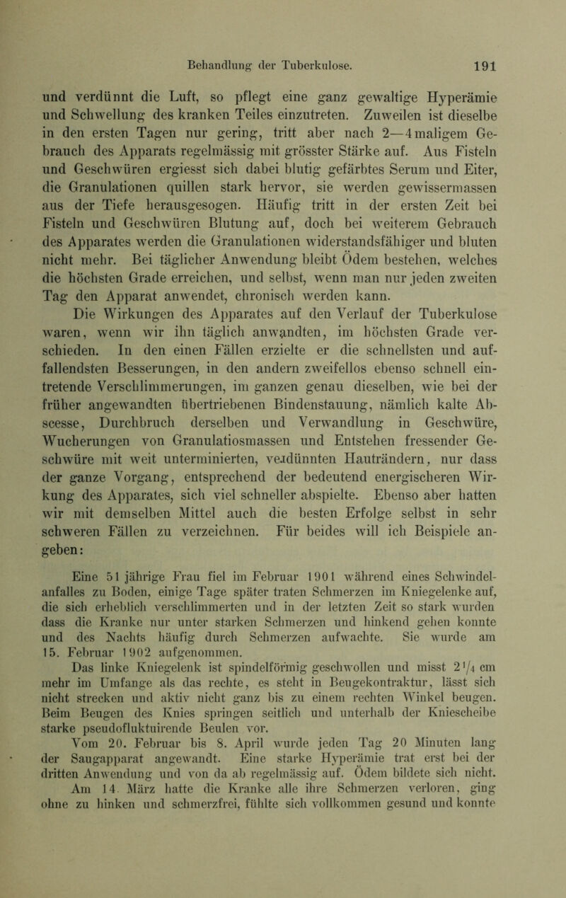 und verdünnt die Luft, so pflegt eine ganz gewaltige Hyperämie und Schwellung des kranken Teiles einzutreten. Zuweilen ist dieselbe in den ersten Tagen nur gering, tritt aber nach 2—4 maligem Ge- brauch des Apparats regelmässig mit grösster Stärke auf. Aus Fisteln und Geschwüren ergiesst sich dabei blutig gefärbtes Serum und Eiter, die Granulationen quillen stark hervor, sie werden gewissermassen aus der Tiefe herausgesogen. Häufig tritt in der ersten Zeit bei Fisteln und Geschwüren Blutung auf, doch bei weiterem Gebrauch des Apparates werden die Granulationen widerstandsfähiger und bluten nicht mehr. Bei täglicher Anwendung bleibt Odem bestehen, welches die höchsten Grade erreichen, und selbst, wenn man nur jeden zweiten Tag den Apparat anwendet, chronisch werden kann. Die Wirkungen des Apparates auf den Verlauf der Tuberkulose waren, wenn wir ihn täglich anw^ndten, im höchsten Grade ver- schieden. In den einen Fällen erzielte er die schnellsten und auf- fallendsten Besserungen, in den andern zweifellos ebenso schnell ein- tretende Verschlimmerungen, im ganzen genau dieselben, wie bei der früher angewandten übertriebenen Bindenstauung, nämlich kalte Ab- scesse, Durchbruch derselben und Verwandlung in Geschwüre, Wucherungen von Granulatiosmassen und Entstehen fressender Ge- schwüre mit weit unterminierten, verdünnten Hauträndern, nur dass der ganze Vorgang, entsprechend der bedeutend energischeren Wir- kung des Apparates, sich viel schneller abspielte. Ebenso aber hatten wir mit demselben Mittel auch die besten Erfolge selbst in sehr schweren Fällen zu verzeichnen. Für beides will ich Beispiele an- geben : Eine 51jährige Frau fiel im Februar 1901 während eines Schwindel- anfalles zu Boden, einige Tage später traten Schmerzen im Kniegelenke auf, die sich erheblich verschlimmerten und in der letzten Zeit so stark wurden dass die Kranke nur unter starken Schmerzen und hinkend gehen konnte und des Nachts häufig durch Schmerzen aufwachte. Sie wurde am 15. Februar 1902 aufgenommen. Das linke Kniegelenk ist spindelförmig geschwollen und misst 2 ^4 cm mehr im Umfange als das rechte, es steht in Beugekontraktur, lässt sich nicht strecken und aktiv nicht ganz bis zu einem rechten Winkel beugen. Beim Beugen des Knies springen seitlich und unterhalb der Kniescheibe starke pseudofluktuirende Beulen vor. Vom 20. Februar bis 8. April wurde jeden Tag 20 Minuten lang der Saugapparat angewandt. Eine starke Hyperämie trat erst bei der dritten Anwendung und von da ab regelmässig auf. Ödem bildete sich nicht. Am 14. März hatte die Kranke alle ihre Schmerzen verloren, ging ohne zu hinken und schmerzfrei, fühlte sich vollkommen gesund und konnte