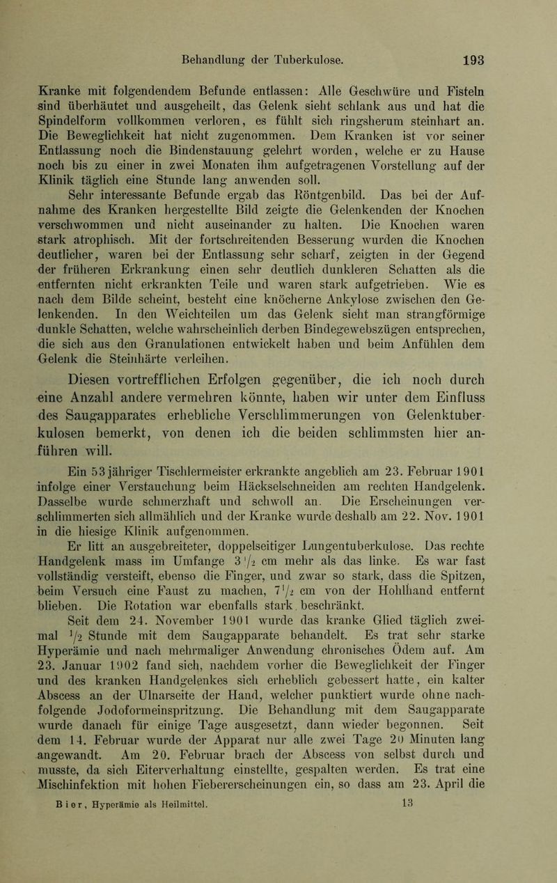 Kranke mit folgendendem Befunde entlassen: Alle Geschwüre und Fisteln sind überhäutet und ausgeheilt, das Gelenk sieht schlank aus und hat die Spindelform vollkommen verloren, es fühlt sich ringsherum steinhart an. Die Beweglichkeit hat nicht zugenommen. Dem Kranken ist vor seiner Entlassung noch die Bindenstauung gelehrt worden, welche er zu Hause noch bis zu einer in zwei Monaten ihm auf getragenen Vorstellung auf der Klinik täglich eine Stunde lang anwenden soll. Sehr interessante Befunde ergab das Röntgenbild. Das bei der Auf- nahme des Kranken hergestellte Bild zeigte die Gelenkenden der Knochen verschwommen und nicht auseinander zu halten. Die Knochen waren stark atrophisch. Mit der fortschreitenden Besserung wurden die Knochen deutlicher, waren bei der Entlassung sehr scharf, zeigten in der Gegend der früheren Erkrankung einen sehr deutlich dunkleren Schatten als die entfernten nicht erkrankten Teile und waren stark auf getrieben. Wie es nach dem Bilde scheint, besteht eine knöcherne Ankylose zwischen den Ge- lenkenden. In den Weichteilen um das Gelenk sieht man strangförmige dunkle Schatten, welche wahrscheinlich derben Bindegewebszügen entsprechen, die sich aus den Granulationen entwickelt haben und beim Anfühlen dem Gelenk die Steinhärte verleihen. Diesen vortrefflichen Erfolgen gegenüber, die ich noch durch eine Anzahl andere vermehren könnte, haben wir unter dem Einfluss des Saugapparates erhebliche Verschlimmerungen von Gelenktuber- kulosen bemerkt, von denen ich die beiden schlimmsten hier an- führen will. Ein 53 jähriger Tischlermeister erkrankte angeblich am 23. Februar 1901 infolge einer Verstauchung beim Häckselschneiden am rechten Handgelenk. Dasselbe wurde schmerzhaft und schwoll an. Die Erscheinungen ver- schlimmerten sich allmählich und der Kranke wurde deshalb am 22. Nov. 1901 in die hiesige Klinik aufgenommen. Er litt an ausgebreiteter, doppelseitiger Lungentuberkulose. Das rechte Handgelenk mass im Umfange 3 '/-2 cm mehr als das linke. Es war fast vollständig versteift, ebenso die Finger, und zwar so stark, dass die Spitzen, beim Versuch eine Faust zu machen, 7'/-i cm von der Hohlhand entfernt blieben. Die Rotation war ebenfalls stark. beschränkt. Seit dem 24. November 1901 wurde das kranke Glied täglich zwei- mal J/2 Stunde mit dem Saugapparate behandelt. Es trat sehr starke Hyperämie und nach mehrmaliger Anwendung chronisches Ödem auf. Am 23. Januar 1902 fand sich, nachdem vorher die Beweglichkeit der Finger und des kranken Handgelenkes sich erheblich gebessert hatte, ein kalter Abscess an der Ulnarseite der Hand, welcher punktiert wurde ohne nach- folgende Jodoformeinspritzung. Die Behandlung mit dem Saugapparate wurde danach für einige Tage ausgesetzt, dann wieder begonnen. Seit dem 14. Februar wurde der Apparat nur alle zwei Tage 20 Minuten lang angewandt. Am 20. Februar brach der Abscess von selbst durch und musste, da sich Eiterverhaltung einstellte, gespalten werden. Es trat eine Mischinfektion mit hohen Fiebererscheinungen ein, so dass am 23. April die Bier, Hyperämie als Heilmittel. 13