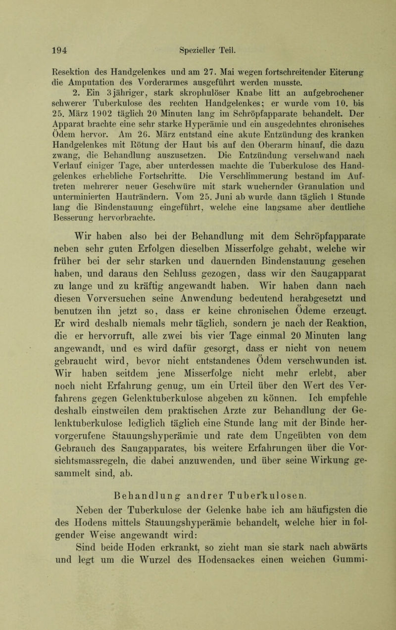 Resektion des Handgelenkes und am 27. Mai wegen fortschreitender Eiterung die Amputation des Vorderarmes ausgeführt werden musste. 2. Ein 3jähriger, stark skrophulöser Knabe litt an aufgebrochener schwerer Tuberkulose des rechten Handgelenkes; er wurde vom 10. bis 25. März 1902 täglich 20 Minuten lang im Schröpfapparate behandelt. Der Apparat brachte eine sehr starke Hyperämie und ein ausgedehntes chronisches Ödem hervor. Am 26. März entstand eine akute Entzündung des kranken Handgelenkes mit Rötung der Haut bis auf den Oberarm hinauf, die dazu zwang, die Behandlung auszusetzen. Die Entzündung verschwand nach Verlauf einiger Tage, aber unterdessen machte die Tuberkulose des Hand- gelenkes erhebliche Fortschritte. Die Verschlimmerung bestand im Auf- treten mehrerer neuer Geschwüre mit stark wuchernder Granulation und unterminierten Hauträndern. Vom 25. Juni ab wurde dann täglich 1 Stunde lang die Bindenstauung eingeführt, welche eine langsame aber deutliche Besserung hervorbrachte. Wir haben also bei der Behandlung mit dem Schröpfapparate neben sehr guten Erfolgen dieselben Misserfolge gehabt, welche wir früher bei der sehr starken und dauernden Bindenstauung gesehen haben, und daraus den Schluss gezogen, dass wir den Saugapparat zu lange und zu kräftig angewandt haben. Wir haben dann nach diesen Vorversuchen seine Anwendung bedeutend herabgesetzt und benutzen ihn jetzt so, dass er keine chronischen Ödeme erzeugt. Er wird deshalb niemals mehr täglich, sondern je nach der Reaktion, die er hervorruft, alle zwei bis vier Tage einmal 20 Minuten lang angewandt, und es wird dafür gesorgt, dass er nicht von neuem gebraucht wird, bevor nicht entstandenes Ödem verschwunden ist. Wir haben seitdem jene Misserfolge nicht mehr erlebt, aber noch nicht Erfahrung genug, um ein Urteil über den Wert des Ver- fahrens gegen Gelenktuberkulose abgeben zu können. Ich empfehle deshalb einstweilen dem praktischen Arzte zur Behandlung der Ge- lenktuberkulose lediglich täglich eine Stunde lang mit der Binde her- vorgerufene Stauungshyperämie und rate dem Ungeübten von dem Gebrauch des Saugapparates, bis weitere Erfahrungen über die Vor- sich tsmassregeln, die dabei anzuwenden, und über seine Wirkung ge- sammelt sind, ab. Behandlung andrer Tuberikulosen. Neben der Tuberkulose der Gelenke habe ich am häufigsten die des Hodens mittels Stauungshyperämie behandelt, welche hier in fol- gender Weise angewandt wird: Sind beide Hoden erkrankt, so zieht man sie stark nach abwärts und legt um die Wurzel des Hodensackes einen weichen Gummi-