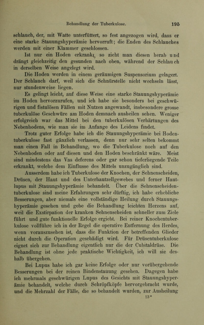 schlauch, der, mit Watte unterfüttert, so fest angezogen wird, dass er eine starke Stauungshyperämie hervorruft; die Enden des Schlauches werden mit einer Klammer geschlossen. Ist nur ein Hoden erkrank^ so zieht man diesen herab und drängt gleichzeitig den gesunden nach oben, während der Schlauch in derselben Weise angelegt wird. Die Hoden werden in einem geräumigen Suspensorium gelagert. Der Schlauch darf, weil sich die Schnürstelle nicht wechseln lässt, nur stundenweise liegen. Es gelingt leicht, auf diese Weise eine starke Stauungshyperämie im Hoden hervorzurufen, und ich habe sie besonders bei geschwü- rigen und fistulösen Fällen mit Nutzen angewandt, insbesondere grosse tuberkulöse Geschwüre am Hoden demnach ausheilen sehen. Weniger erfolgreich war das Mittel bei den tuberkulösen Verhärtungen des Nebenhodens, wie man sie im Anfänge des Leidens findet. Trotz guter Erfolge habe ich die Stauungshyperämie bei Hoden- tuberkulose fast gänzlich verlassen, denn nur sehr selten bekommt man einen Fall in Behandlung, wo die Tuberkulose noch auf den Nebenhoden oder auf diesen und den Hoden beschränkt wäre. Meist sind mindestens das Vas deferens oder gar schon tieferliegende Teile erkrankt, welche dem Einflüsse des Mittels unzugänglich sind. Ausserdem habe ich Tuberkulose der Knochen, der Sehnenscheiden, Drüsen, der Haut und des Unterhautzellgewebes und ferner Haut- lupus mit .Stauungshyperämie behandelt. Über die Sehnenscheiden- tuberkulose sind meine Erfahrungen sehr dürftig, ich habe erhebliche Besserungen, aber niemals eine vollständige Heilung durch Stauungs- hyperämie gesehen und gebe die Behandlung leichten Herzens auf, weil die Exstirpation der kranken Sehnenscheiden schneller zum Ziele führt und gute funktionelle Erfolge ergiebt. Bei reiner Knochentuber- kulose vollführe ich in der Kegel die operative Entfernung des Herdes, wenn vorauszusehen ist, dass die Funktion der betreffenden Glieder nicht durch die Operation geschädigt wird. Für Drüsentuberkulose eignet sich zur Behandlung eigentlich nur die der Cubitaldrüse. Die Behandlung ist ohne jede praktische Wichtigkeit, ich will sie des- halb übergehen. Bei Lupus habe ich gar keine Erfolge oder nur vorübergehende Besserungen bei der reinen Bindenstauung gesehen. Dagegen habe ich mehrmals geschwiirigen Lupus des Gesichts mit Stauungshyper- ämie behandelt, welche durch Schröpfköpfe hervorgebracht wurde, und die Mehrzahl der Fälle, die so behandelt wurden, zur Ausheilung 13*