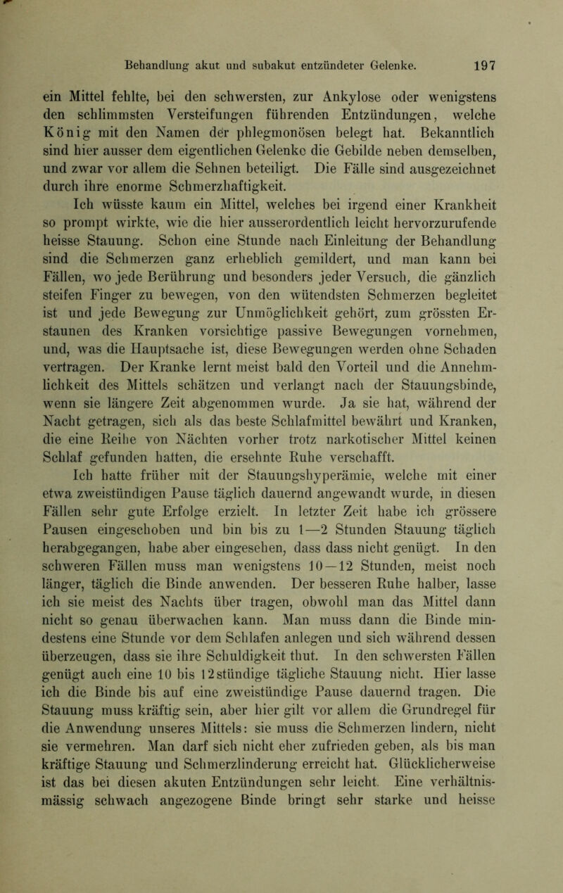 ein Mittel fehlte, bei den schwersten, zur Ankylose oder wenigstens den schlimmsten Versteifungen führenden Entzündungen, welche König mit den Namen der phlegmonösen belegt hat. Bekanntlich sind hier ausser dem eigentlichen Gelenke die Gebilde neben demselben, und zwar vor allem die Sehnen beteiligt. Die Fälle sind ausgezeichnet durch ihre enorme Schmerzhaftigkeit. Ich wüsste kaum ein Mittel, welches bei irgend einer Krankheit so prompt wirkte, wie die hier ausserordentlich leicht hervorzurufende heisse Stauung. Schon eine Stunde nach Einleitung der Behandlung sind die Schmerzen ganz erheblich gemildert, und man kann bei Fällen, wo jede Berührung und besonders jeder Versuch, die gänzlich steifen Finger zu bewegen, von den wütendsten Schmerzen begleitet ist und jede Bewegung zur Unmöglichkeit gehört, zum grössten Er- staunen des Kranken vorsichtige passive Bewegungen vornehmen, und, was die Hauptsache ist, diese Bewegungen werden ohne Schaden vertragen. Der Kranke lernt meist bald den Vorteil und die Annehm- lichkeit des Mittels schätzen und verlangt nach der Stauungsbinde, wenn sie längere Zeit abgenommen wurde. Ja sie hat, während der Nacht getragen, sich als das beste Schlafmittel bewährt und Kranken, die eine Reihe von Nächten vorher trotz narkotischer Mittel keinen Schlaf gefunden hatten, die ersehnte Ruhe verschafft. Ich hatte früher mit der Stauungshyperämie, welche mit einer etwa zweistündigen Pause täglich dauernd angewandt wurde, in diesen Fällen sehr gute Erfolge erzielt. In letzter Zeit habe ich grössere Pausen eingeschoben und bin bis zu l—2 Stunden Stauung täglich herabgegangen, habe aber eingesehen, dass dass nicht genügt. In den schweren Fällen muss man wenigstens 10 — 12 Stunden, meist noch länger, täglich die Binde anwenden. Der besseren Ruhe halber, lasse ich sie meist des Nachts über tragen, obwohl man das Mittel dann nicht so genau überwachen kann. Man muss dann die Binde min- destens eine Stunde vor dem Schlafen anlegen und sich während dessen überzeugen, dass sie ihre Schuldigkeit thut. In den schwersten Fällen genügt auch eine 10 bis 12stündige tägliche Stauung nicht. Hier lasse ich die Binde bis auf eine zweistündige Pause dauernd tragen. Die Stauung muss kräftig sein, aber hier gilt vor allem die Grundregel für die Anwendung unseres Mittels: sie muss die Schmerzen lindern, nicht sie vermehren. Man darf sich nicht eher zufrieden geben, als bis man kräftige Stauung und Schmerzlinderung erreicht hat. Glücklicherweise ist das bei diesen akuten Entzündungen sehr leicht. Eine verhältnis- mässig schwach angezogene Binde bringt sehr starke und heisse