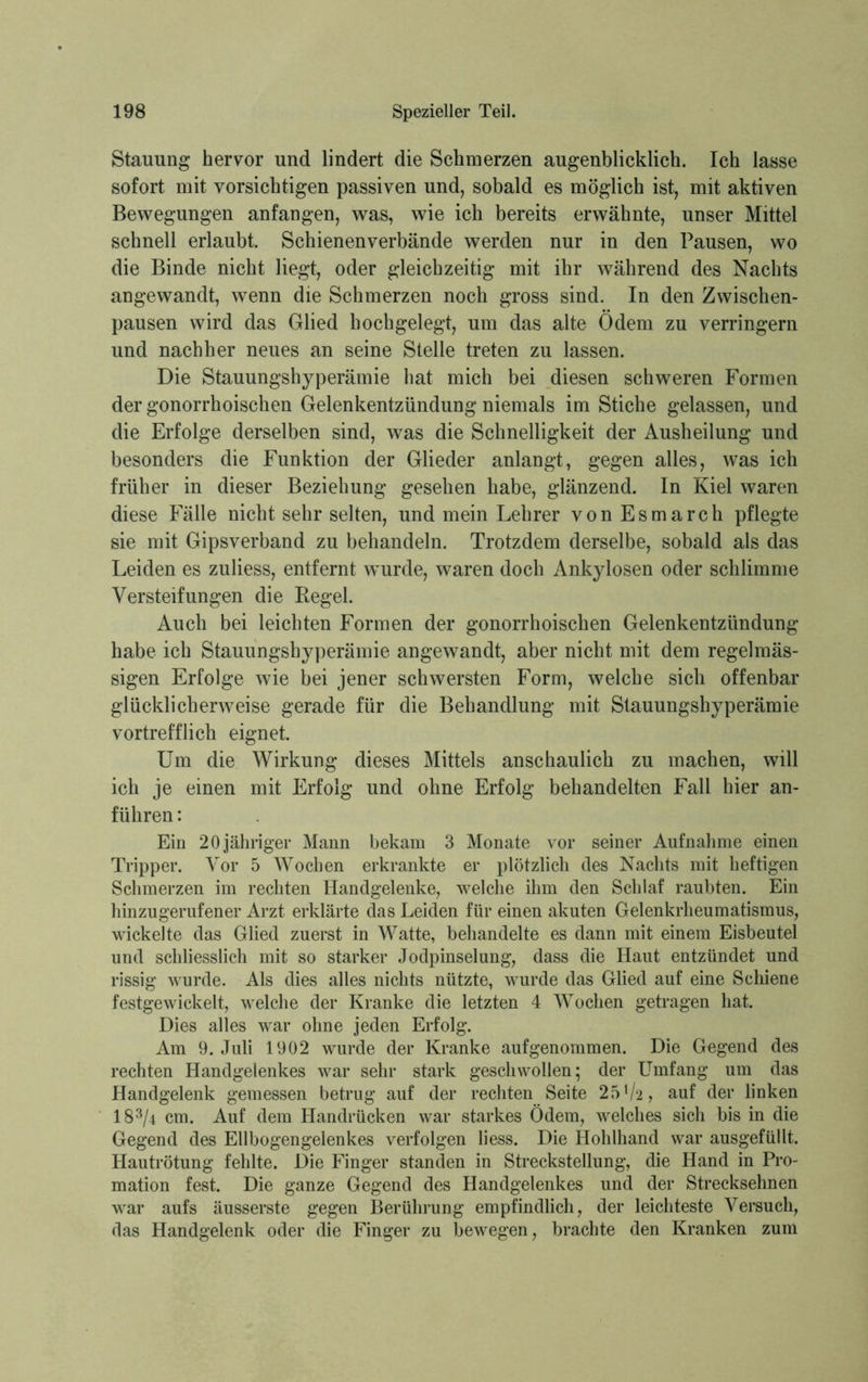Stauung hervor und lindert die Schmerzen augenblicklich. Ich lasse sofort mit vorsichtigen passiven und, sobald es möglich ist, mit aktiven Bewegungen anfangen, was, wie ich bereits erwähnte, unser Mittel schnell erlaubt. Schienenverbände werden nur in den Pausen, wo die Binde nicht liegt, oder gleichzeitig mit ihr während des Nachts angewandt, wenn die Schmerzen noch gross sind. In den Zwischen- pausen wird das Glied hochgelegt, um das alte Odem zu verringern und nachher neues an seine Stelle treten zu lassen. Die Stauungshyperämie hat mich bei diesen schweren Formen der gonorrhoischen Gelenkentzündung niemals im Stiche gelassen, und die Erfolge derselben sind, was die Schnelligkeit der Ausheilung und besonders die Funktion der Glieder anlangt, gegen alles, was ich früher in dieser Beziehung gesehen habe, glänzend. In Kiel waren diese Fälle nicht sehr selten, und mein Lehrer von Esmarch pflegte sie mit Gipsverband zu behandeln. Trotzdem derselbe, sobald als das Leiden es zuliess, entfernt wurde, waren doch Ankylosen oder schlimme Versteifungen die Kegel. Auch bei leichten Formen der gonorrhoischen Gelenkentzündung habe ich Stauungshyperämie angewandt, aber nicht mit dem regelmäs- sigen Erfolge wie bei jener schwersten Form, welche sich offenbar glücklicherweise gerade für die Behandlung mit Stauungshyperämie vortrefflich eignet. Um die Wirkung dieses Mittels anschaulich zu machen, will ich je einen mit Erfolg und ohne Erfolg behandelten Fall hier an- führen : Ein 20 jähriger Mann bekam 3 Monate vor seiner Aufnahme einen Tripper. Vor 5 Wochen erkrankte er plötzlich des Nachts mit heftigen Schmerzen im rechten Handgelenke, welche ihm den Schlaf raubten. Ein hinzugerufener Arzt erklärte das Leiden für einen akuten Gelenkrheumatismus, wickelte das Glied zuerst in Watte, behandelte es dann mit einem Eisbeutel und schliesslich mit so starker Jodpinselung, dass die Haut entzündet und rissig wurde. Als dies alles nichts nützte, wurde das Glied auf eine Schiene festgewickelt, welche der Kranke die letzten 4 Wochen getragen hat. Dies alles war ohne jeden Erfolg. Am 9. Juli 1902 wurde der Kranke aufgenommen. Die Gegend des rechten Handgelenkes war sehr stark geschwollen; der Umfang um das Handgelenk gemessen betrug auf der rechten Seite 25*/2, auf der linken 183/4 cm. Auf dem Handrücken war starkes Ödem, welches sich bis in die Gegend des Ellbogengelenkes verfolgen liess. Die Hohlhand war ausgefüllt. Hautrötung fehlte. Die Finger standen in Streckstellung, die Hand in Pro- mation fest. Die ganze Gegend des Handgelenkes und der Strecksehnen war aufs äusserste gegen Berührung empfindlich, der leichteste Versuch, das Handgelenk oder die Finger zu bewegen, brachte den Kranken zum