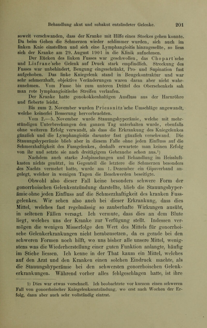 soweit verschwanden, dass der Kranke mit Hilfe eines Stockes gehen konnte. Da beim Gehen die Schmerzen wieder schlimmer wurden, sich auch im linken Knie einstellten und sich eine Lymphangioitis hinzugeselite, so lies» sich der Kranke am 29. August 1901 in die Klinik aufnehmen. Der Rücken des linken Fusses war geschwollen, das Chopartsche und Lisfranc’sche Gelenk auf Druck stark empfindlich. Streckung des Fusses war unbehindert, Beugung eingeschränkt, Pro- und Supination fast aufgehoben. Das linke Kniegelenk stand in Beugekontraktur und war sehr schmerzhaft, objektive Veränderungen waren daran aber nicht wahr- zunehmen. Vom Fusse bis zum unteren Drittel des Oberschenkels sah man rote lymphangioitische Streifen verlaufen. Der Kranke hatte gonokokkenhaltigen Ausfluss aus der Harnröhre und fieberte leicht. Bis zum 2. November wurden Priessnitz’sche Umschläge angewandt, welche keinerlei Besserung hervorbrachten. Vom 2.—5. November wurde Stauungshyperämie, welche mit mehr- stündigen Unterbrechungen den ganzen Tag unterhalten wurde, ebenfalls ohne weiteren Erfolg verwandt, als dass die Erkrankung des Kniegelenkes gänzlich und die Lymphangioitis darunter fast gäuzlich verschwand. Die Stauungshyperämie blieb aber in diesem Falle ohne jeden Einfluss auf die Schmerzhaftigkeit des Fussgelenkes, deshalb erwartete man keinen Erfolg von ihr und setzte sie nach dreitägigem Gebrauche schon aus.1) Nachdem auch starke Jodpinselungen und Behandlung im Heissluft- kasten nichts genützt, im Gegenteil die letztere die Schmerzen besonders des Nachts vermehrt hatte, wurde am 1. Dezember ein Gipsverband an- gelegt, welcher in wenigen Tagen die Beschwerden beseitigte. Obwohl also dieser Fall keine besonders schwere Form der gonorrhoischen Gelenkentzündung darstellte, blieb die Stauungshyper- ämie ohne jeden Einfluss auf die Schmerzhaftigkeit des kranken Fuss- gelenkes. Wir sehen also auch bei dieser Erkrankung, dass dies Mittel, welches fast regelmässig so zauberhafte Wirkungen ausübt, in seltenen Fällen versagt. Ich vermute, dass dies an dem Blute liegt, welches uns der Kranke zur Verfügung stellt. Indessen ver- mögen die wenigen Misserfolge den Wert des Mittels für gonorrhoi- sche Gelenkerkrankungen nicht herabzusetzen, da es gerade bei den schweren Formen noch hilft, wo uns bisher alle unsere Mittel, wenig- stens was die Wiederherstellung einer guten Funktion anlangte, häufig im Stiche Hessen. Ich kenne in der That kaum ein Mittel, welches auf den Arzt und den Kranken einen solchen Eindruck machte, als die Stauungshyperämie bei den schwersten gonorrhoischen Gelenk- erkrankungen. Während vorher alles fehlgeschlagen hatte, ist ihre 1) Dies war etwas vorschnell. Ich beobachtete vor kurzem einen schweren Fall von gonorrhoischer Kniegelenksentzündung, wo erst nach Wochen der Er- folg, dann aber auch sehr vollständig eintrat.