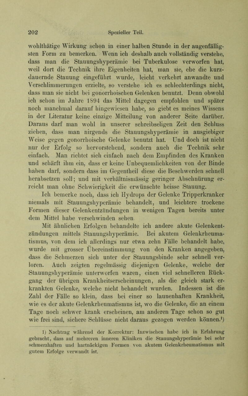 wohlthätige Wirkung schon in einer halben Stunde in der augenfällig- sten Form zu bemerken. Wenn ich deshalb auch vollständig verstehe, dass man die Stauungshyperämie bei Tuberkulose verworfen hat, weil dort die Technik ihre Eigenheiten hat, man sie, ehe die kurz- dauernde Stauung eingeführt wurde, leicht verkehrt anwandte und Verschlimmerungen erzielte, so verstehe ich es schlechterdings nicht, dass man sie nicht bei gonorrhoischen Gelenken benutzt. Denn obwohl ich schon im Jahre 1894 das Mittel dagegen empfohlen und später noch manchmal darauf hingewiesen habe, so giebt es meines Wissens in der Literatur keine einzige Mitteilung von anderer Seite darüber. Daraus darf man wohl in unserer schreibseligen Zeit den Schluss ziehen, dass man nirgends die Stauungshyperämie in ausgiebiger Weise gegen gonorrhoische Gelenke benutzt hat. Und doch ist nicht nur der Erfolg so hervorstehend, sondern auch die Technik sehr einfach. Man richtet sich einfach nach dem Empfinden des Kranken und schärft ihm ein, dass er keine Unbequemlichkeiten von der Binde haben darf, sondern dass im Gegentheil diese die Beschwerden schnell herabsetzen soll; und mit verhältnismässig geringer Abschnürung er- reicht man ohne Schwierigkeit die erwünschte heisse Stauung. Ich bemerke noch, dass ich Hydrops der Gelenke Tripperkranker niemals mit Stauungshyperämie behandelt, und leichtere trockene Formen dieser Gelenkentzündungen in wenigen Tagen bereits unter dem Mittel habe verschwinden sehen. Mit ähnlichen Erfolgen behandelte ich andere akute Gelenkent- zündungen mittels Stauungshyperämie. Bei akutem Gelenkrheuma- tismus, von dem ich allerdings nur etwa zehn Fälle behandelt habe, wurde mit grosser Übereinstimmung von den Kranken angegeben, dass die Schmerzen sich unter der Stauungsbinde sehr schnell ver- loren. Auch zeigten regelmässig diejenigen Gelenke, welche der Stauungshyperämie unterworfen waren, einen viel schnelleren Rück- gang der übrigen Krankheitserscheinungen, als die gleich stark er- krankten Gelenke, welche nicht behandelt wurden. Indessen ist die Zahl der Fälle so klein, dass bei einer so launenhaften Krankheit, wie es der akute Gelenkrheumatismus ist, wo die Gelenke, die an einem Tage noch schwer krank erscheinen, am anderen Tage schon so gut wie frei sind, sichere Schlüsse nicht daraus gezogen werden können.1) 1) Nachtrag während der Korrektur: Inzwischen habe ich in Erfahrung gebracht, dass auf mehreren inneren Kliniken die Stauungshyperämie bei sehr schmerzhaften und hartnäckigen Formen von akutem Gelenkrheumatismus mit gutem Erfolge verwandt ist.