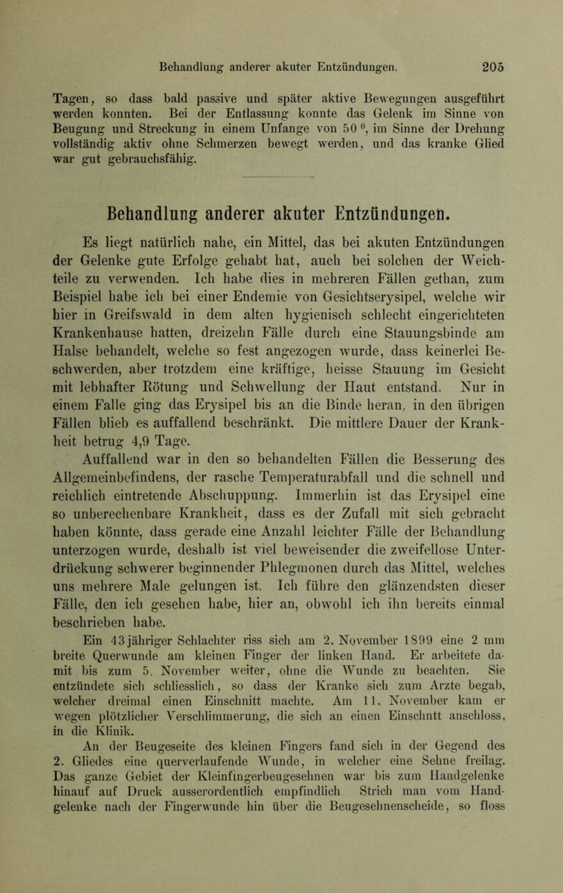 Tagen, so dass bald passive und später aktive Bewegungen ausgefülirt werden konnten. Bei der Entlassung konnte das Gelenk im Sinne von Beugung und Streckung in einem Unfange von 50 °, im Sinne der Drehung vollständig aktiv ohne Schmerzen bewegt werden, und das kranke Glied war gut gebrauchsfähig. Behandlung anderer akuter Entzündungen. Es liegt natürlich nabe, ein Mittel, das bei akuten Entzündungen der Gelenke gute Erfolge gehabt hat, auch bei solchen der Weich- teile zu verwenden. Ich habe dies in mehreren Fällen gethan, zum Beispiel habe ich bei einer Endemie von Gesichtserysipel, welche wir hier in Greifswald in dem alten hygienisch schlecht eingerichteten Krankenhause hatten, dreizehn Fälle durch eine Stauungsbinde am Halse behandelt, welche so fest angezogen wurde, dass keinerlei Be- schwerden, aber trotzdem eine kräftige, heisse Stauung im Gesicht mit lebhafter Rötung und Schwellung der Haut entstand. Nur in einem Falle ging das Erysipel bis an die Binde heran, in den übrigen Fällen blieb es auffallend beschränkt. Die mittlere Dauer der Krank- heit betrug 4,9 Tage. Auffallend war in den so behandelten Fällen die Besserung des Allgemeinbefindens, der rasche Temperaturabfall und die schnell und reichlich eintretende Abschuppung. Immerhin ist das Erysipel eine so unberechenbare Krankheit, dass es der Zufall mit sich gebracht haben könnte, dass gerade eine Anzahl leichter Fälle der Behandlung unterzogen wurde, deshalb ist viel beweisender die zweifellose Unter- drückung schwerer beginnender Phlegmonen durch das Mittel, welches uns mehrere Male gelungen ist. Ich führe den glänzendsten dieser Fälle, den ich gesehen habe, hier an, obwohl ich ihn bereits einmal beschrieben habe. Ein 43 jähriger Schlachter riss sich am 2. November 1899 eine 2 mm breite Quer wunde am kleinen Finger der linken Hand. Er arbeitete da- mit bis zum 5. November weiter, ohne die Wunde zu beachten. Sie entzündete sich schliesslich, so dass der Kranke sich zum Arzte begab, welcher dreimal einen Einschnitt machte. Am 11. November kam er wegen plötzlicher Verschlimmerung, die sich an einen Einschntt anschloss, in die Klinik. An der Beugeseite des kleinen Fingers fand sich in der Gegend des 2. Gliedes eine querverlaufende Wunde, in welcher eine Sehne freilag. Das ganze Gebiet der Kleinfingerbeugesehnen war bis zum Handgelenke hinauf auf Druck ausserordentlich empfindlich Strich man vom Hand- gelenke nach der Fingerwunde hin über die Beugesehnenscheide, so floss