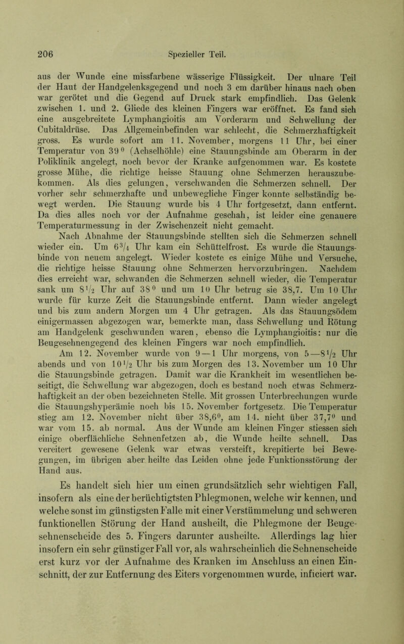 aus der Wunde eine missfarbene wässerige Flüssigkeit. Der ulnare Teil der Haut der Handgelenksgegend und noch 3 cm darüber hinaus nach oben war gerötet und die Gegend auf Druck stark empfindlich. Das Gelenk zwischen 1. und 2. Gliede des kleinen Fingers war eröffnet. Es fand sich eine ausgebreitete Lymphangioitis am Vorderarm und Schwellung der Cubitaldrüse. Das Allgemeinbefinden war schlecht, die Schmerzhaftigkeit gross. Es wurde sofort am 11. November, morgens 11 Uhr, bei einer Temperatur von 39° (Achselhöhle) eine Stauungsbinde am Oberarm in der Poliklinik angelegt, noch bevor der Kranke aufgenommen war. Es kostete grosse Mühe, die richtige heisse Stauung ohne Schmerzen herauszube- kommen. Als dies gelungen, verschwanden die Schmerzen schnell. Der vorher sehr schmerzhafte und unbewegliche Finger konnte selbständig be- wegt werden. Die Stauung wurde bis 4 Uhr fortgesetzt, dann entfernt. Da dies alles noch vor der Aufnahme geschah, ist leider eine genauere Temperaturmessung in der Zwischenzeit nicht gemacht. Nach Abnahme der Stauungsbinde stellten sich die Schmerzen schnell wieder ein. Um 6 3/4 Uhr kam ein Schüttelfrost. Es wurde die Stauungs- binde von neuem angelegt. Wieder kostete es einige Mühe und Versuche, die richtige heisse Stauung ohne Schmerzen hervorzubringen. Nachdem dies erreicht war, schwanden die Schmerzen schnell wieder, die Temperatur sank um 8V> Uhr auf 38° und um 10 Uhr betrug sie 38,7. Um 10 Uhr wurde für kurze Zeit die Stauungsbinde entfernt. Dann wieder angelegt und bis zum andern Morgen um 4 Uhr getragen. Als das Stauungsödem einigermassen abgezogen war, bemerkte man, dass Schwellung und Rötung am Handgelenk geschwunden waren, ebenso die Lymphangioitis: nur die Beugesehnengegend des kleinen Fingers war noch empfindlich. Am 12. November wurde von 9 — 1 Uhr morgens, von 5—8^2 Uhr abends und von 10l/2 Uhr bis zum Morgen des 13. November um 10 Uhr die Stauungsbinde getragen. Damit war die Krankheit im wesentlichen be- seitigt, die Schwellung war abgezogen, doch es bestand noch etwas Schmerz- haftigkeit an der oben bezeichneten Stelle. Mit grossen Unterbrechungen wurde die Stauungshyperämie noch bis 1 5. November fortgesetz. Die Temperatur stieg am 12. November nicht über 38,6°, am 14. nicht über 37,7° und war vom 15. ab normal. Aus der Wunde am kleinen Finger stiessen sich einige oberflächliche Sehnenfetzen ab, die Wunde heilte schnell. Das vereitert gewesene Gelenk war etwas versteift, krepitierte bei Bewe- gungen, im übrigen aber heilte das Leiden ohne jede Funktionsstörung der Hand aus. Es handelt sich hier um einen grundsätzlich sehr wichtigen Kall, insofern als eine der berüchtigtsten Phlegmonen, welche wir kennen, und welche sonst im günstigsten Falle mit einer Verstümmelung und schweren funktionellen Störung der Pland ausheilt, die Phlegmone der Beuge- sehnenscheide des 5. Fingers darunter ausheilte. Allerdings lag hier insofern ein sehr günstiger Fall vor, als wahrscheinlich die Sehnenscheide erst kurz vor der Aufnahme des Kranken im Anschluss an einen Ein- schnitt, der zur Entfernung des Eiters vorgenommen wurde, inficiert war.