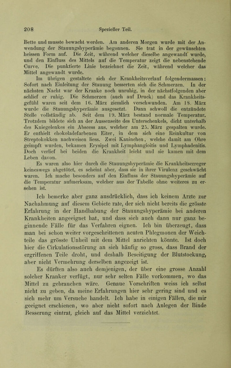 Bette und musste bewacht werden. Am anderen Morgen wurde mit der An- wendung der Stauungshyperämie begonnen. Sie trat in der gewünschten heissen Form auf. Die Zeit, während welcher dieselbe angewandt wurde, und den Einfluss des Mittels auf die Temperatur zeigt die nebenstehende Curve. Die punktierte Linie bezeichnet die Zeit, während welcher das Mittel angewandt wurde. Im übrigen gestaltete sich der Krankheitsverlauf folgendermassen: Sofort nacli Einleitung der Stauung besserten sich die Schmerzen. In der nächsten Nacht war der Kranke noch unruhig, in der nächstfolgenden aber schlief er ruhig. Die Schmerzen (auch auf Druck) und das Krankheits- gefühl waren seit dem 16. März ziemlich verschwunden. Am 18. März wurde die Stauungshyperämie ausgesetzt. Dann schwoll die entzündete Stelle vollständig ab. Seit dem 19. März bestand normale Temperatur. Trotzdem bildete sich an der Aussenseite des Unterschenkels, dicht unterhalb des Kniegelenkes ein Abscess aus, welcher am 25. März gespalten wurde. Er enthielt chokoladefarbenen Eiter, in dem sich eine Reinkultur von Streptokokken naclnveisen liess. Zwei Kaninchen, welche damit am Ohre geimpft wurden, bekamen Erysipel mit Lymphangioitis und Lymphadenitis. Doch verlief bei beiden die Krankheit leicht und sie kamen mit dem Leben davon. Es waren also hier durch die Stauungshyperämie die Krankheitserreger keineswegs abgetötet, es scheint aber, dass sie in ihrer Virulenz geschwächt waren. Ich mache besonders auf den Einfluss der Stauungshyperämie auf die Temperatur aufmerksam, welcher aus der Tabelle ohne weiteres zu er- sehen ist. Ich bemerke aber ganz ausdrücklich, dass ich keinem Arzte zur Nachahmung auf diesem Gebiete rate, der sich nicht bereits die grösste Erfahrung in der Handhabung der Stauungshyperämie bei anderen Krankheiten angeeignet hat, und dass sich auch dann nur ganz be- ginnende Fälle für das Verfahren eignen. Ich bin überzeugt, dass man bei schon weiter vorgeschrittenen acuten Phlegmonen der Weich- teile das grösste Unheil mit dem Mittel anrichten könnte. Ist doch hier die Cirkulationsstörung an sich häufig so gross, dass Brand der ergriffenen Teile droht, und deshalb Beseitigung der Blutstockung, aber nicht Vermehrung derselben angezeigt ist. Es dürften also auch demjenigen, der über eine grosse Anzahl solcher Kranker verfügt, nur sehr selten Fälle Vorkommen, wo das Mittel zu gebrauchen wäre. Genaue Vorschriften weiss ich selbst nicht zu geben, da meine Erfahrungen hier sehr gering sind und es sich mehr um Versuche handelt. Ich habe in einigen Fällen, die mir geeignet erschienen, wo aber nieht sofort nach Anlegen der Binde Besserung eintrat, gleich auf das Mittel verzichtet.