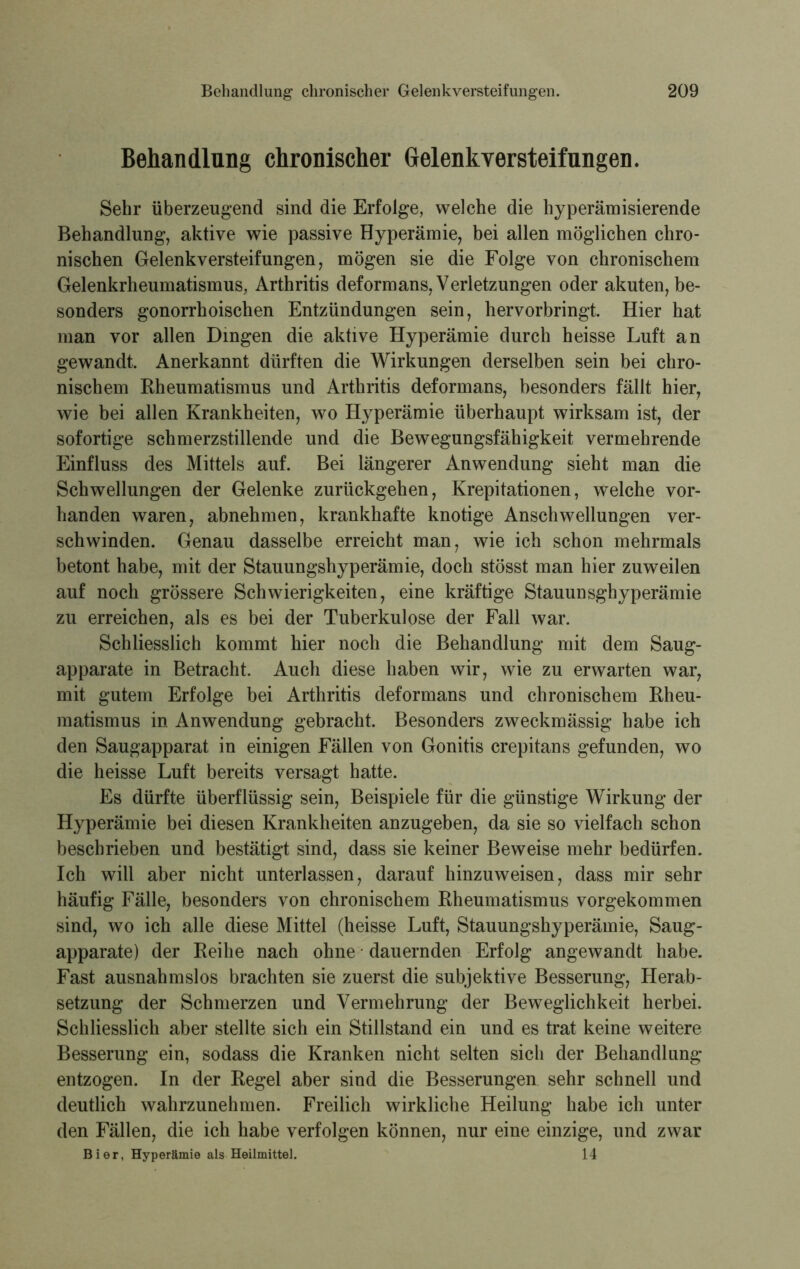 Behandlung chronischer Gelenkversteifungen. Sehr überzeugend sind die Erfolge, welche die hyperämisierende Behandlung, aktive wie passive Hyperämie, bei allen möglichen chro- nischen Gelenkversteifungen, mögen sie die Folge von chronischem Gelenkrheumatismus, Arthritis deform ans, Verletzungen oder akuten, be- sonders gonorrhoischen Entzündungen sein, hervorbringt. Hier hat inan vor allen Dingen die aktive Hyperämie durch heisse Luft an gewandt. Anerkannt dürften die Wirkungen derselben sein bei chro- nischem Rheumatismus und Arthritis deformans, besonders fällt hier, wie bei allen Krankheiten, wo Hyperämie überhaupt wirksam ist, der sofortige schmerzstillende und die Bewegungsfähigkeit vermehrende Einfluss des Mittels auf. Bei längerer Anwendung sieht man die Schwellungen der Gelenke zurückgehen, Krepitationen, welche vor- handen waren, abnehmen, krankhafte knotige Anschwellungen ver- schwinden. Genau dasselbe erreicht man, wie ich schon mehrmals betont habe, mit der Stauungshyperämie, doch stösst man hier zuweilen auf noch grössere Schwierigkeiten, eine kräftige Stauunsghyperämie zu erreichen, als es bei der Tuberkulose der Fall war. Schliesslich kommt hier noch die Behandlung mit dem Saug- apparate in Betracht. Auch diese haben wir, wie zu erwarten war, mit gutem Erfolge bei Arthritis deformans und chronischem Rheu- matismus in Anwendung gebracht. Besonders zweckmässig habe ich den Saugapparat in einigen Fällen von Gonitis crepitans gefunden, wo die heisse Luft bereits versagt hatte. Es dürfte überflüssig sein, Beispiele für die günstige Wirkung der Hyperämie bei diesen Krankheiten anzugeben, da sie so vielfach schon beschrieben und bestätigt sind, dass sie keiner Beweise mehr bedürfen. Ich will aber nicht unterlassen, darauf hinzuweisen, dass mir sehr häufig Fälle, besonders von chronischem Rheumatismus vorgekommen sind, wo ich alle diese Mittel (heisse Luft, Stauungshyperämie, Saug- apparate) der Reihe nach ohne dauernden Erfolg angewandt habe. Fast ausnahmslos brachten sie zuerst die subjektive Besserung, Herab- setzung der Schmerzen und Vermehrung der Beweglichkeit herbei. Schliesslich aber stellte sich ein Stillstand ein und es trat keine weitere Besserung ein, sodass die Kranken nicht selten sich der Behandlung- en tzogen. In der Regel aber sind die Besserungen sehr schnell und deutlich wahrzunehmen. Freilich wirkliche Heilung habe ich unter den Fällen, die ich habe verfolgen können, nur eine einzige, und zwar Bier, Hyperämie als Heilmittel. 14