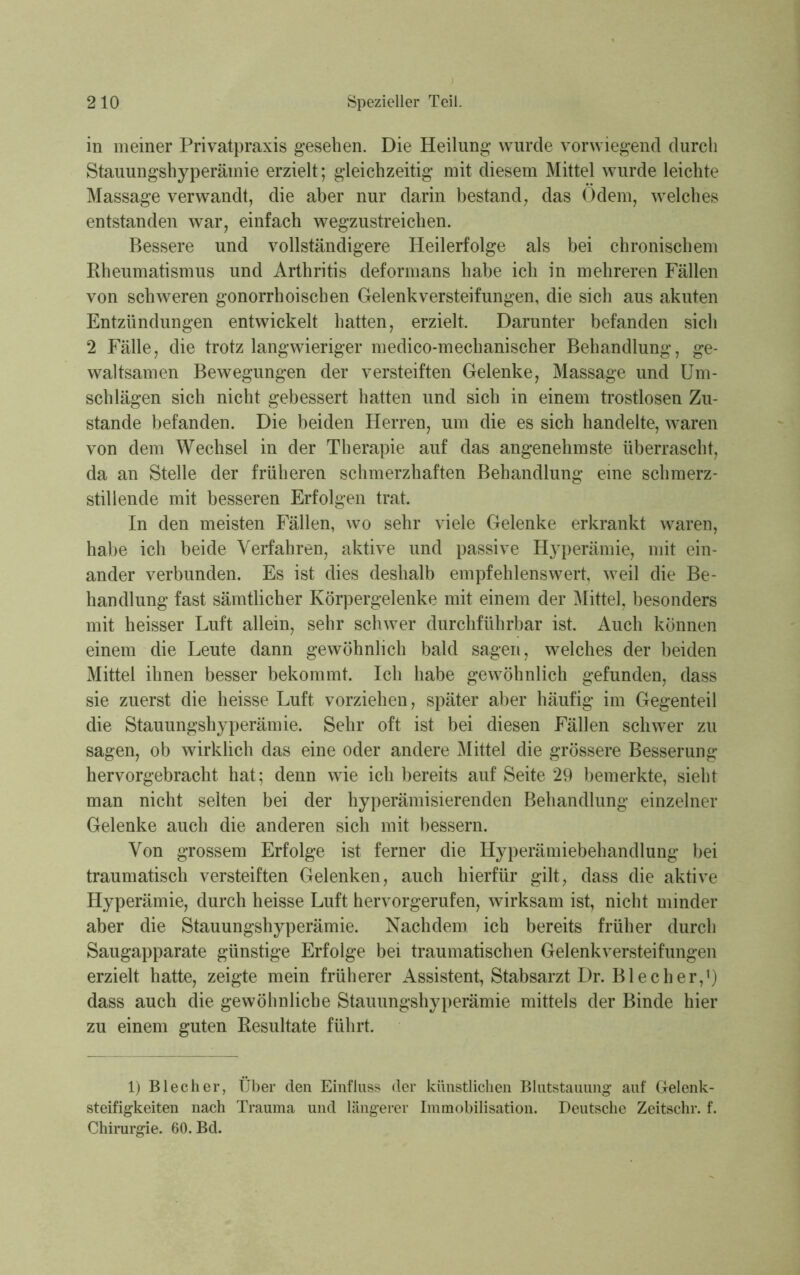 in meiner Privatpraxis gesehen. Die Heilung wurde vorwiegend durch Stauungshyperämie erzielt; gleichzeitig mit diesem Mittel wurde leichte Massage verwandt, die aber nur darin bestand, das Odem, welches entstanden war, einfach wegzustreichen. Bessere und vollständigere Heilerfolge als bei chronischem Rheumatismus und Arthritis deformans habe ich in mehreren Fällen von schweren gonorrhoischen Gelenkversteifungen, die sich aus akuten Entzündungen entwickelt hatten, erzielt. Darunter befanden sich 2 Fälle, die trotz langwieriger medico-mechanischer Behandlung, ge- waltsamen Bewegungen der versteiften Gelenke, Massage und Um- schlägen sich nicht gebessert hatten und sich in einem trostlosen Zu- stande befanden. Die beiden Herren, um die es sich handelte, waren von dem Wechsel in der Therapie auf das angenehmste überrascht, da an Stelle der früheren schmerzhaften Behandlung eine schmerz- stillende mit besseren Erfolgen trat. In den meisten Fällen, wo sehr viele Gelenke erkrankt waren, habe ich beide Verfahren, aktive und passive Hyperämie, mit ein- ander verbunden. Es ist dies deshalb empfehlenswert, weil die Be- handlung fast sämtlicher Körpergelenke mit einem der Mittel, besonders mit heisser Luft allein, sehr schwer durchführbar ist. Auch können einem die Leute dann gewöhnlich bald sagen, welches der beiden Mittel ihnen besser bekommt. Ich habe gewöhnlich gefunden, dass sie zuerst die heisse Luft vorziehen, später aber häufig im Gegenteil die Stauungshyperämie. Sehr oft ist bei diesen Fällen schwer zu sagen, ob wirklich das eine oder andere Mittel die grössere Besserung hervorgebracht hat; denn wie ich bereits auf Seite 29 bemerkte, sieht man nicht selten bei der hyperämisierenden Behandlung einzelner Gelenke auch die anderen sich mit bessern. Von grossem Erfolge ist ferner die Hyperämiebehandlung bei traumatisch versteiften Gelenken, auch hierfür gilt, dass die aktive Hyperämie, durch heisse Luft hervorgerufen, wirksam ist, nicht minder aber die Stauungshyperämie. Nachdem ich bereits früher durch Saugapparate günstige Erfolge bei traumatischen Gelenkversteifungen erzielt hatte, zeigte mein früherer Assistent, Stabsarzt Dr. Blech er,1) dass auch die gewöhnliche Stauungshyperämie mittels der Binde hier zu einem guten Resultate führt. 1) Bl ec her, Über den Einfluss der künstlichen Blutstauung auf Gelenk- steifigkeiten nach Trauma und längerer Immobilisation. Deutsche Zeitschr. f. Chirurgie. 60. Bd.