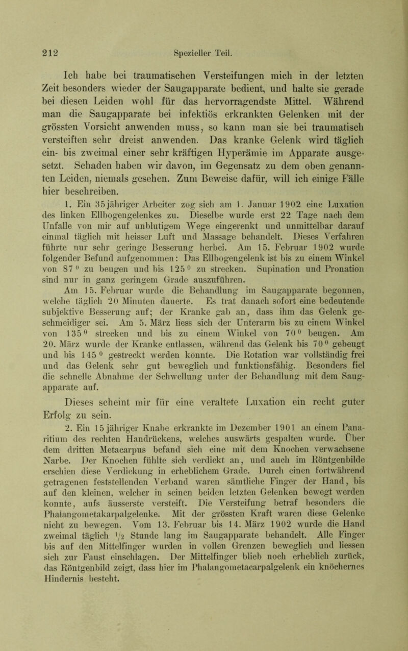 Ich habe bei traumatischen Versteifungen mich in der letzten Zeit besonders wieder der Saugapparate bedient, und halte sie gerade bei diesen Leiden wohl für das hervorragendste Mittel. Während man die Saugapparate bei infektiös erkrankten Gelenken mit der grössten Vorsicht anwenden muss, so kann man sie bei traumatisch versteiften sehr dreist anwenden. Das kranke Gelenk wird täglich ein- bis zweimal einer sehr kräftigen Hyperämie im Apparate ausge- setzt. Schaden haben wir davon, im Gegensatz zu dem oben genann- ten Leiden, niemals gesehen. Zum Beweise dafür, will ich einige Fälle hier beschreiben. 1. Ein 35 jähriger Arbeiter zog sich am 1. Januar 1902 eine Luxation des linken Ellbogengelenkes zu. Dieselbe wurde erst 22 Tage nach dem Unfälle von mir auf unblutigem Wege eingerenkt und unmittelbar darauf einmal täglich mit heisser Luft und Massage behandelt. Dieses Verfahren führte nur sehr geringe Besserung herbei. Am 15. Februar 1902 wurde folgender Befund aufgenommen: Das Ellbogengelenk ist bis zu einem Winkel von 87° zu beugen und bis 125° zu strecken. Supination und Pronation sind nur in ganz geringem Grade auszuführen. Am 15. Februar wurde die Behandlung im Saugapparate begonnen, welche täglich 20 Minuten dauerte. Es trat danach sofort eine bedeutende subjektive Besserung auf; der Kranke gab an, dass ihm das Gelenk ge- schmeidiger sei. Am 5. März liess sich der Unterarm bis zu einem Winkel von 135° strecken und bis zu einem Winkel von 70° beugen. Am 20. März wurde der Kranke entlassen, während das Gelenk bis 70° gebeugt und bis 145° gestreckt werden konnte. Die Rotation war vollständig frei und das Gelenk sehr gut beweglich und funktionsfähig. Besonders fiel die schnelle Abnahme der Schwellung unter der Behandlung mit dem Saug- apparate auf. Dieses scheint mir für eine veraltete Luxation ein recht guter Erfolg zu sein. 2. Ein 15 jähriger Knabe erkrankte im Dezember 1901 an einem Pana- ritium des rechten Handrückens, welches auswärts gespalten wurde. Über dem dritten Metacarpus befand sich eine mit dem Knochen verwachsene Narbe. Der Knochen fühlte sich verdickt an, und auch im Röntgenhilde erschien diese Verdickung in erheblichem Grade. Durch einen fortwährend getragenen feststellenden Verband waren sämtliche Finger der Hand, bis auf den kleinen, welcher in seinen beiden letzten Gelenken bewegt werden konnte, aufs äusserste versteift. Die Versteifung betraf besonders die Phalangometakarpalgelenke. Mit der grössten Kraft waren diese Gelenke nicht zu bewegen. Vom 13. Februar bis 14. März 1902 wurde die Hand zweimal täglich >/2 Stunde lang im Saugapparate behandelt. Alle Finger bis auf den Mittelfinger wurden in vollen Grenzen beweglich und Hessen sich zur Faust einschlagen. Der Mittelfinger blieb noch erheblich zurück, das Röntgenbild zeigt, dass hier im Phalangometacarpalgelenk ein knöchernes Hindernis besteht.