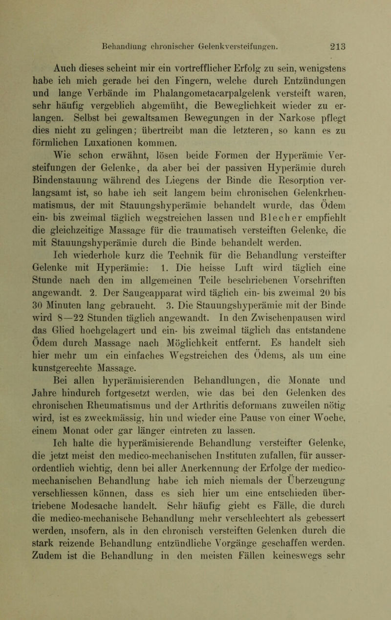 Auch dieses scheint mir ein vortrefflicher Erfolg zu sein, wenigstens habe ich mich gerade bei den Fingern, welche durch Entzündungen und lange Verbände im Phalangometacarpalgelenk versteift waren, sehr häufig vergeblich abgemüht, die Beweglichkeit wieder zu er- langen. Selbst bei gewaltsamen Bewegungen in der Narkose pflegt dies nicht zu gelingen; übertreibt man die letzteren, so kann es zu förmlichen Luxationen kommen. Wie schon erwähnt, lösen beide Formen der Hyperämie Ver- steifungen der Gelenke, da aber bei der passiven Hyperämie durch Bindenstauung während des Liegens der Binde die Resorption ver- langsamt ist, so habe ich seit langem beim chronischen Gelenkrheu- matismus, der mit Stauungshyperämie behandelt wurde, das Ödem ein- bis zweimal täglich wegstreichen lassen und Blech er empfiehlt die gleichzeitige Massage für die traumatisch versteiften Gelenke, die mit Stauungshyperämie durch die Binde behandelt werden. Ich wiederhole kurz die Technik für die Behandlung versteifter Gelenke mit Hyperämie: 1. Die heisse Luft wird täglich eine Stunde nach den im allgemeinen Teile beschriebenen Vorschriften angewandt. 2. Der Saugeapparat wird täglich ein- bis zweimal 20 bis 30 Minuten lang gebraucht. 3. Die Stauungshyperämie mit der Binde wird 8—22 Stunden täglich angewandt. In den Zwischenpausen wird das Glied hochgelagert und ein- bis zweimal täglich das entstandene Ödem durch Massage nach Möglichkeit entfernt. Es handelt sich hier mehr um ein einfaches Wegstreichen des Ödems, als um eine kunstgerechte Massage. Bei allen hyperämisierenden Behandlungen, die Monate und Jahre hindurch fortgesetzt werden, wie das bei den Gelenken des chronischen Rheumatismus und der Arthritis deformans zuweilen nötig wird, ist es zweckmässig, hin und wieder eine Pause von einer Woche, einem Monat oder gar länger eintreten zu lassen. Ich halte die hyperämisierende Behandlung versteifter Gelenke, die jetzt meist den medico-mechanischen Instituten zufallen, für ausser- ordentlich wichtig, denn bei aller Anerkennung der Erfolge der medico- mechanischen Behandlung habe ich mich niemals der Überzeugung verschliessen können, dass es sich hier um eine entschieden über- triebene Modesache handelt. Sehr häufig giebt es Fälle, die durch die medico-mechanische Behandlung mehr verschlechtert als gebessert werden, insofern, als in den chronisch versteiften Gelenken durch die stark reizende Behandlung entzündliche Vorgänge geschaffen werden. Zudem ist die Behandlung in den meisten Fällen keineswegs sehr