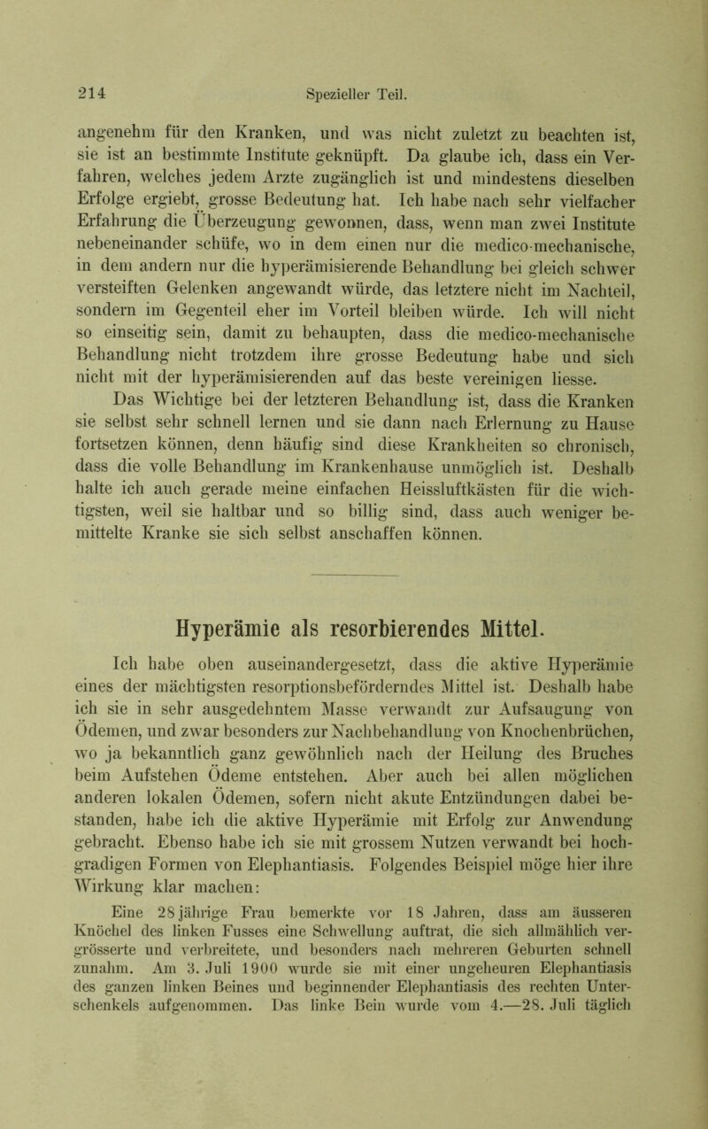 angenehm für den Kranken, und was nicht zuletzt zu beachten ist, sie ist an bestimmte Institute geknüpft. Da glaube ich, dass ein Ver- fahren, welches jedem Arzte zugänglich ist und mindestens dieselben Erfolge ergiebt, grosse Bedeutung hat. Ich habe nach sehr vielfacher Erfahrung die Überzeugung gewonnen, dass, wenn man zwei Institute nebeneinander schüfe, wo in dem einen nur die medico-mechanische, in dem andern nur die hyperämisierende Behandlung bei gleich schwer versteiften Gelenken angewandt würde, das letztere nicht im Nachteil, sondern im Gegenteil eher im Vorteil bleiben würde. Ich will nicht so einseitig sein, damit zu behaupten, dass die medico-mechanische Behandlung nicht trotzdem ihre grosse Bedeutung habe und sich nicht mit der hyperämisierenden auf das beste vereinigen Hesse. Das Wichtige bei der letzteren Behandlung ist, dass die Kranken sie selbst sehr schnell lernen und sie dann nach Erlernung zu Hause fortsetzen können, denn häufig sind diese Krankheiten so chronisch, dass die volle Behandlung im Krankenhause unmöglich ist. Deshalb halte ich auch gerade meine einfachen Heissluftkästen für die wich- tigsten, weil sie haltbar und so billig sind, dass auch weniger be- mittelte Kranke sie sich selbst anschaffen können. Hyperämie als resorbierendes Mittel. Ich habe oben auseinandergesetzt, dass die aktive Hyperämie eines der mächtigsten resorptionsbeförderndes Mittel ist. Deshalb habe ich sie in sehr ausgedehntem Masse verwandt zur Aufsaugung von Ödemen, und zwar besonders zur Nachbehandlung von Knochenbrüchen, wo ja bekanntlich ganz gewöhnlich nach der Heilung des Bruches beim Aufstehen Ödeme entstehen. Aber auch bei allen möglichen anderen lokalen Ödemen, sofern nicht akute Entzündungen dabei be- standen, habe ich die aktive Hyperämie mit Erfolg zur Anwendung gebracht. Ebenso habe ich sie mit grossem Nutzen verwandt bei hoch- gradigen Formen von Elephantiasis. Folgendes Beispiel möge hier ihre Wirkung klar machen: Eine 28 jährige Frau bemerkte vor 18 Jahren, dass am äusseren Knöchel des linken Fusses eine Schwellung auftrat, die sich allmählich ver- grösserte und verbreitete, und besonders nach mehreren Geburten schnell zunahm. Am 3. Juli 1900 wurde sie mit einer ungeheuren Elephantiasis des ganzen linken Beines und beginnender Elephantiasis des rechten Unter- schenkels auf genommen. Das linke Bein wurde vom 4.—28. Juli täglich