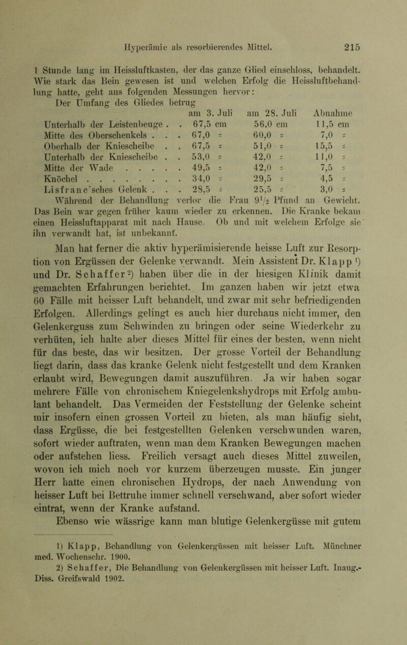 1 Stunde lang im Heissluftkasten, der das ganze Glied einschloss, behandelt. Wie stark das Bein gewesen ist und welchen Erfolg die Heissluftbehand- lung hatte, geht aus folgenden Messungen hervor: Der Umfang des Gliedes betrug am 3. Juli am 28. Juli Abnahme Unterhalb der Leistenbeuge . . 67,5 cm 56,0 cm 11,5 cm Mitte des Oberschenkels . . . 67,0 = 60,0 = 7,0 = Oberhalb der Kniescheibe . . 67,5 s 51,0 = 15,5 s Unterhalb der Kniescheibe . . 53,0 ^ 42,0 s 11,0 5 Mitte der Wade .... . 49,5 = 42,0 s 7,5 = Knöchel . 34,0 s 29,5 = 4,5 , Lisfranc’sches Gelenk . . . 28,5 s 25,5 s 3,0 = Während der Behandlung verlor die Frau 91/2 Pfund an Gewicht. Das Bein war gegen früher kaum wieder zu erkennen. Die Kranke bekam einen Heissluftapparat mit nach Hause. Ob und mit welchem Erfolge sie ihn verwandt hat, ist unbekannt'. Man hat ferner die aktiv hyperämisierende heisse Luft zur Resorp- tion von Ergüssen der Gelenke verwandt. Mein Assistent Dr. Klapp 0 und Dr. Schaffer2) haben über die in der hiesigen Klinik damit gemachten Erfahrungen berichtet. Im ganzen haben wir jetzt etwa 60 Fälle mit heisser Luft behandelt, und zwar mit sehr befriedigenden Erfolgen. Allerdings gelingt es auch hier durchaus nicht immer, den Gelenkerguss zum Schwinden zu bringen oder seine Wiederkehr zu verhüten, ich halte aber dieses Mittel für eines der besten, wenn nicht für das beste, das wir besitzen. Der grosse Vorteil der Behandlung liegt darin, dass das kranke Gelenk nicht festgestellt und dem Kranken erlaubt wird, Bewegungen damit auszuführen. Ja wir haben sogar mehrere Fälle von chronischem Kniegelenkshydrops mit Erfolg ambu- lant behandelt. Das Vermeiden der Feststellung der Gelenke scheint mir insofern einen grossen Vorteil zu bieten, als man häufig sieht, dass Ergüsse, die bei festgestellten Gelenken verschwunden waren, sofort wieder auftraten, wenn man dem Kranken Bewegungen machen oder aufstehen Hess. Freilich versagt auch dieses Mittel zuweilen, wovon ich mich noch vor kurzem überzeugen musste. Ein junger Herr hatte einen chronischen Hydrops, der nach Anwendung von heisser Luft bei Bettruhe immer schnell verschwand, aber sofort wieder eintrat, wenn der Kranke aufstand. Ebenso wie wässrige kann man blutige Gelenkergüsse mit gutem 1) Klapp, Behandlung* von Gelenkergüssen mit heisser Luft. Münchner med. Wochenschr. 1900. 2) Schaffer, Die Behandlung von Gelenkergüssen mit heisser Luft. Inaug.- Diss. Greifswald 1902.