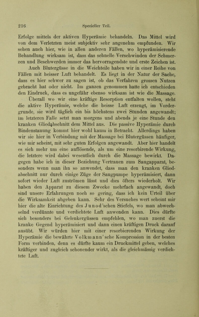 Erfolge mittels der aktiven Hyperämie behandeln. Das Mittel wird von dem Verletzten meist subjektiv sehr angenehm empfunden. Wir sehen auch hier, wie in allen anderen Fällen, wo hyperämisierende Behandlung wirksam ist, dass das schnelle Verschwinden der Schmer- zen und Beschwerden immer das hervorragendste und erste Zeichen ist. Auch Blutergüsse in die Weichteile haben wir in einer Reihe von Fällen mit heisser Luft behandelt. Es liegt in der Natur der Sache, dass es hier schwer zu sagen ist, ob das Verfahren grossen Nutzen gebracht hat oder nicht. Im ganzen genommen hatte ich entschieden den Eindruck, dass es ungefähr ebenso wirksam ist wie die Massage. Überall wto wir eine kräftige Resorption entfalten wollen, steht die aktive Hyperämie, welche die heisse Luft erzeugt, im Vorder- gründe, sie wird täglich ein bis höchstens zwei Stunden angewandt; im letzteren Falle setzt man morgens und abends je eine Stunde den kranken Gliedabschnitt dem Mittel aus. Die passive Hyperämie durch Bindenstauung kommt hier wohl kaum in Betracht. Allerdings haben wir sie hier in Verbindung mit der Massage bei Blutergüssen häufiger, wie mir scheint, mit sehr guten Erfolgen angewandt. Aber hier handelt es sich mehr um eine auflösende, als um eine resorbirende Wirkung, die letztere wird dabei wesentlich durch die Massage bewirkt. Da- gegen habe ich in dieser Beziehung Vertrauen zum Saugapparat, be- sonders wenn man ihn so anwendet, dass man den kranken Glied- abschnitt nur durch einige Züge der Säugpumpe hyperämisiert, dann sofort wieder Luft Zuströmen lässt und dies öfters wiederholt. Wir haben den Apparat zu diesem Zwecke mehrfach angewandt, doch sind unsere Erfahrungen noch so gering, dass ich kein Urteil über die Wirksamkeit abgeben kann. Sehr des Versuches wert scheint mir hier die alte Einrichtung des J u n o d ’schen Stiefels, wo man abwech- selnd verdünnte und verdichtete Luft anwenden kann. Dies dürfte sich besonders bei Gelenkergüssen empfehlen, wo man zuerst die kranke Gegend hyperämisiert und dann einen kräftigen Druck darauf ausübt. Wir würden hier mit einer resorbierenden Wirkung der Hyperämie die bewährte Volkm ann7 sehe Kompression in der besten Form verbinden, denn es dürfte kaum ein Druckmittel geben, welches kräftiger und zugleich schonender wirkt, als die gleichmässig verdich- tete Luft.