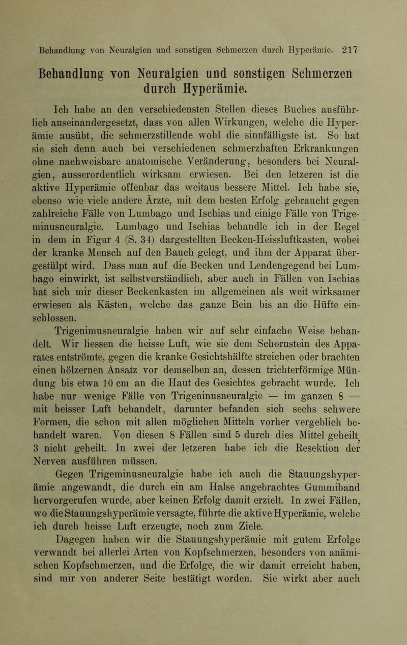 Behandlung von Neuralgien und sonstigen Schmerzen durch Hyperämie, Ich habe an den verschiedensten Stellen dieses Buches ausführ- lich auseinandergesetzt, dass von allen Wirkungen, welche die Hyper- ämie ausübt, die schmerzstillende wohl die sinnfälligste ist. So hat sie sich denn auch bei verschiedenen schmerzhaften Erkrankungen ohne nachweisbare anatomische Veränderung, besonders bei Neural- gien, ausserordentlich wirksam erwiesen. Bei den letzeren ist die aktive Hyperämie offenbar das weitaus bessere Mittel. Ich habe sie, ebenso wie viele andere Ärzte, mit dem besten Erfolg gebraucht gegen zahlreiche Fälle von Lumbago und Ischias und einige Fälle von Trige- minusneuralgie. Lumbago und Ischias behandle ich in der Regel in dem in Figur 4 (S. 34) dargestellten Becken-Heissluftkasten, wobei der kranke Mensch auf den Bauch gelegt, und ihm der Apparat über- gestülpt wird. Dass man auf die Becken und Lendengegend bei Lum- bago einwirkt, ist selbstverständlich, aber auch in Fällen von Ischias hat sich mir dieser Beckenkasten im allgemeinen als weit wirksamer erwiesen als Kästen, welche das ganze Bein bis an die Hüfte ein- schlossen. Trigeminusneuralgie haben wir auf sehr einfache Weise behan- delt. Wir Hessen die heisse Luft, wie sie dem Schornstein des Appa- rates entströmte, gegen die kranke Gesichtshälfte streichen oder brachten einen hölzernen Ansatz vor demselben an, dessen trichterförmige Mün- dung bis etwa 10 cm an die Haut des Gesichtes gebracht wurde. Ich habe nur wenige Fälle von Trigeninusneuralgie — im ganzen 8 — mit heisser Luft behandelt, darunter befanden sich sechs schwere Formen, die schon mit allen möglichen Mitteln vorher vergeblich be- handelt waren. Von diesen 8 Fällen sind 5 durch dies Mittel geheilt 3 nicht geheilt. In zwei der letzeren habe ich die Resektion der Nerven ausführen müssen. Gegen Trigeminusneuralgie habe ich auch die Stauungshyper- ämie angewandt, die durch ein am Halse angebrachtes Gummiband hervorgerufen wurde, aber keinen Erfolg damit erzielt, ln zwei Fällen, wo die Stauungshyperämie versagte, führte die aktive Hyperämie, welche ich durch heisse Luft erzeugte, noch zum Ziele. Dagegen haben wir die Stauungshyperämie mit gutem Erfolge verwandt bei allerlei Arten von Kopfschmerzen, besonders von anämi- schen Kopfschmerzen, und die Erfolge, die wir damit erreicht haben, sind mir von anderer Seite bestätigt worden. Sie wirkt aber auch
