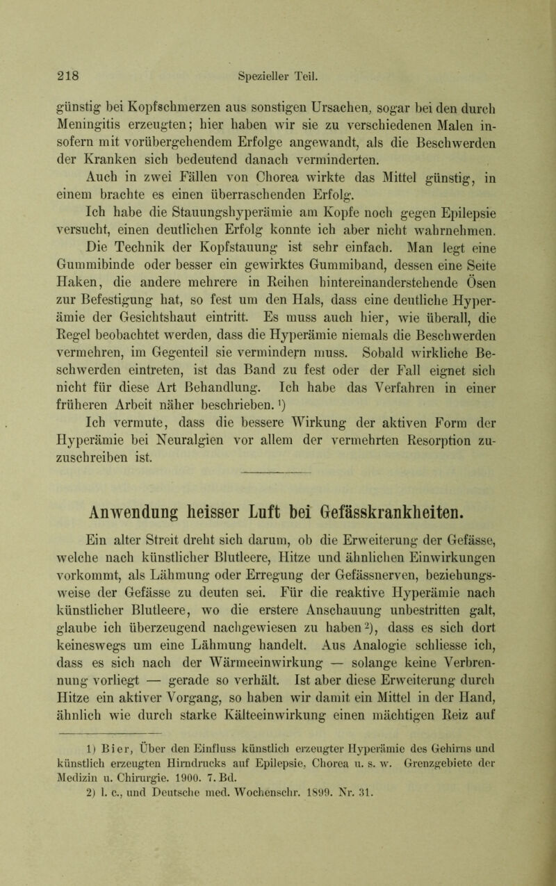 günstig bei Kopfschmerzen aus sonstigen Ursachen, sogar bei den durch Meningitis erzeugten; hier haben wir sie zu verschiedenen Malen in- sofern mit vorübergehendem Erfolge angewandt, als die Beschwerden der Kranken sich bedeutend danach verminderten. Auch in zwei Fällen von Chorea wirkte das Mittel günstig, in einem brachte es einen überraschenden Erfolg. Ich habe die Stauungshyperämie am Kopfe noch gegen Epilepsie versucht, einen deutlichen Erfolg konnte ich aber nicht wahrnehmen. Die Technik der Kopfstauung ist sehr einfach. Man legt eine Gummibinde oder besser ein gewirktes Gummiband, dessen eine Seite Haken, die andere mehrere in Reihen hintereinanderstehende Ösen zur Befestigung hat, so fest um den Hals, dass eine deutliche Hyper- ämie der Gesichtshaut eintritt. Es muss auch hier, wie überall, die Regel beobachtet werden, dass die Hyperämie niemals die Beschwerden vermehren, im Gegenteil sie vermindern muss. Sobald wirkliche Be- schwerden eintreten, ist das Band zu fest oder der Fall eignet sich nicht für diese Art Behandlung. Ich habe das Verfahren in einer früheren Arbeit näher beschrieben.*) Ich vermute, dass die bessere Wirkung der aktiven Form der Hyperämie bei Neuralgien vor allem der vermehrten Resorption zu- zuschreiben ist. Anwendung heisser Lnft bei Gefässkrankheiten. Ein alter Streit dreht sich darum, ob die Erweiterung der Gefässe, welche nach künstlicher Blutleere, Hitze und ähnlichen Einwirkungen vorkommt, als Lähmung oder Erregung der Gefässnerven, beziehungs- weise der Gefässe zu deuten sei. Für die reaktive Hyperämie nach künstlicher Blutleere, wo die erstere Anschauung unbestritten galt, glaube ich überzeugend nachgewiesen zu haben1 2), dass es sich dort keineswegs um eine Lähmung handelt. Aus Analogie schliesse ich, dass es sich nach der Wärmeeinwirkung — solange keine Verbren- nung vorliegt — gerade so verhält. Ist aber diese Erweiterung durch Hitze ein aktiver Vorgang, so haben wir damit ein Mittel in der Hand, ähnlich wie durch starke Kälteeinwirkung einen mächtigen Reiz auf 1) Bier, Über den Einfluss künstlich erzeugter Hyperämie des Gehirns und künstlich erzeugten Hirndrucks auf Epilepsie, Chorea u. s. w. Grenzgebiete der Medizin u. Chirurgie. 1900. 7. Bd. 2) 1. c., und Deutsche med. Wochenschr. 1899. Nr. 31.