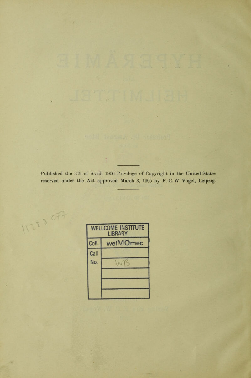 Published the 3tb of Avril, 1906 Privilege of Copyright in the United States reserved ander the Act approved March 3, 1905 by F. C. W. Vogel, Leipzig. WELLCOME INSTITUTE LIBRARY Coll. welMOmec Call No. wiS