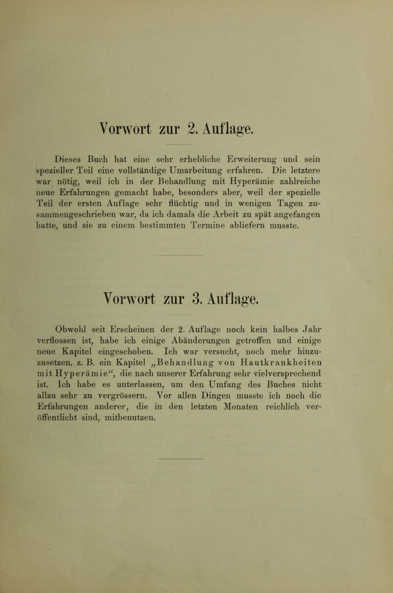 Dieses Buch hat eine sehr erhebliche Erweiterung und sein spezieller Teil eine vollständige Umarbeitung erfahren. Die letztere war nötig, weil ich in der Behandlung mit Hyperämie zahlreiche neue Erfahrungen gemacht habe, besonders aber, weil der spezielle Teil der ersten Auflage sehr flüchtig und in wenigen Tagen zu- sammengeschrieben war, da ich damals die Arbeit zu spät angefangen hatte, und sie zu einem bestimmten Termine abliefern musste. Vorwort zur 3. Auflage. Obwohl seit Erscheinen der 2. Auflage noch kein halbes Jahr verflossen ist, habe ich einige Abänderungen getroffen und einige neue Kapitel eingeschoben. Ich war versucht, noch mehr hinzu- zusetzen, z. B. ein Kapitel „Behandlung von Hautkrankheiten mit Hyperämiedie nach unserer Erfahrung sehr vielversprechend ist. Ich habe es unterlassen, um den Umfang des Buches nicht allzu sehr zu vergrössern. Vor allen Dingen musste ich noch die Erfahrungen anderer, die in den letzten Monaten reichlich ver- öffentlicht sind, mitbenutzen.