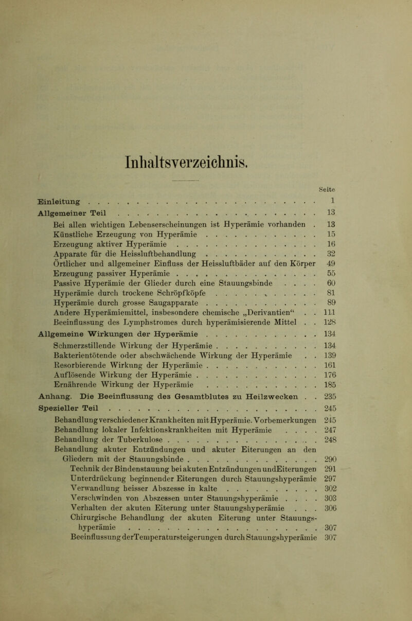 Inhaltsverzeichnis. Seite Einleitung 1 Allgemeiner Teil 13 Bei allen wichtigen Lebenserscheinungen ist Hyperämie vorhanden . 13 Künstliche Erzeugung von Hyperämie 15 Erzeugung aktiver Hyperämie 16 Apparate für die Heissluftbehandlung 32 Örtlicher und allgemeiner Einfluss der Heissluftbäder auf den Körper 49 Erzeugung passiver Hyperämie 55 Passive Hyperämie der Glieder durch eine Stauungsbinde .... 60 Hyperämie durch trockene Schröpf köpfe 81 Hyperämie durch grosse Saugapparate 89 Andere Hyperämiemittel, insbesondere chemische „Derivantien“ . . 111 Beeinflussung des Lymphstromes durch hyperämisierende Mittel . . 128 Allgemeine Wirkungen der Hyperämie 134 Schmerzstillende Wirkung der Hyperämie 134 Bakterientötende oder abschwächende Wirkung der Hyperämie . . 139 Resorbierende Wirkung der Hyperämie 161 Auflösende Wirkung der Hyperämie 176 Ernährende Wirkung der Hyperämie 185 Anhang. Die Beeinflussung des Gesamtblutes zu Heilzwecken . . 235 Spezieller Teil 245 Behandlung verschiedener Krankheiten mit Hyperämie. Vorbemerk ungen 245 Behandlung lokaler Infektionskrankheiten mit Hyperämie .... 247 Behandlung der Tuberkulose 248 Behandlung akuter Entzündungen und akuter Eiterungen an den Gliedern mit der Stauungsbinde 290 Technik der Bindenstauung bei akuten Entzündungen undEiterungen 291 Unterdrückung beginnender Eiterungen durch Stauungshyperämie 297 Verwandlung heisser Abszesse in kalte 302 Verschwinden von Abszessen unter Stauungshyperämie .... 303 Verhalten der akuten Eiterung unter Stauungshyperämie . . . 306 Chirurgische Behandlung der akuten Eiterung unter Stauungs- hyperämie 307 Beeinflussung derTemperatursteigerungen durch Stauungshyperämie 30v