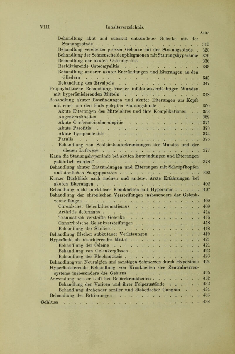 Seite Behandlung akut und subakut entzündeter Gelenke mit der Stauungsbinde 310 Behandlung vereiterter grosser Gelenke mit der Stauungsbinde . 320 Behandlung der Sehnenscheidenphlegmonen mit Stauungshyperämie 320 Behandlung der akuten Osteomyelitis 336 Rezidivierende Osteomyelitis 343 Behandlung anderer akuter Entzündungen und Eiterungen an den Gliedern 345 Behandlung des Erysipels 347 Prophylaktische Behandlung frischer infektionsverdächtiger Wunden mit hyperämisierenden Mitteln 348 Behandlung akuter Entzündungen und akuter Eiterungen am Kopfe mit einer um den Hals gelegten Stauungsbinde 350 Akute Eiterungen des Mittelohres und ihre Komplikationen . . 353 Augenkrankheiten 369 Akute Cerebrospinalmeningitis 371 Akute Parotitis 373 Akute Lymphadenitis 374 Parulis 375 Behandlung von Schleimhauterkrankungen des Mundes und der oberen Luftwege 377 Kann die Stauungshyperämie bei akuten Entzündungen und Eiterungen gefährlich werden? 378 Behandlung akuter Entzündungen und Eiterungen mit Schröpfköpfen und ähnlichen Saugapparaten 392 Kurzer Rückblick nach meinen und anderer Ärzte Erfahrungen bei akuten Eiterungen . . , 402 Behandlung nicht infektiöser Krankheiten mit Hyperämie 407 Behandlung der chronischen Versteifungen insbesondere der Gelenk- versteifungen 409 Chronischer Gelenkrheumatismus 409 Arthritis deformans 414 Traumatisch versteifte Gelenke 415 Gonorrhoische Gelenkversteifungen 418 Behandlung der Skoliose 418 Behandlung frischer subkutaner Verletzungen 419 Hyperämie als resorbierendes Mittel 421 Behandlung der Ödeme 421 Behandlung von Gelenkergüssen 422 Behandlung der Elephantiasis 423 Behandlung von Neuralgien und sonstigen Schmerzen durch Hyperämie 424 Hyperämisierende Behandlung von Krankheiten des Zentralnerven- systems insbesondere des Gehirns 425 Anwendung heisser Luft bei Gefässkrankheiten 432 Behandlung der Varicen und ihrer Folgezustände 432 Behandlung drohender seniler und diabetischer Gangrän . . . 434 Behandlung der Erfrierungen 436 Schluss 438