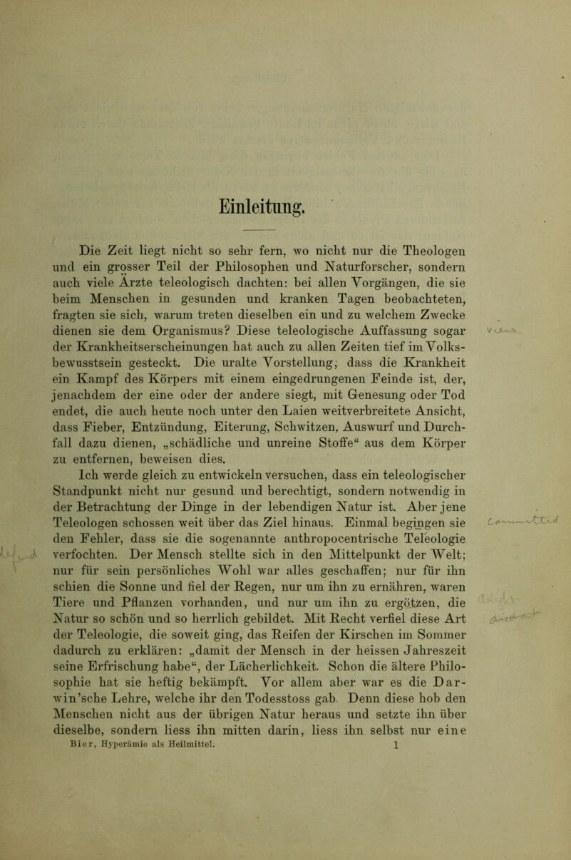 Einleitung. Die Zeit liegt nicht so sehr fern, wo nicht nur die Theologen und ein grosser Teil der Philosophen und Naturforscher, sondern auch viele Arzte teleologisch dachten: hei allen Vorgängen, die sie heim Menschen in gesunden und kranken Tagen heohachteten, fragten sie sich, warum treten dieselben ein und zu welchem Zwecke dienen sie dem Organismus? Diese teleologische Auffassung sogar der Krankheitserscheinungen hat auch zu allen Zeiten tief im Yolks- bewusstsein gesteckt. Die uralte Vorstellung; dass die Krankheit ein Kampf des Körpers mit einem eingedrungenen Feinde ist, der, jenachdem der eine oder der andere siegt, mit Genesung oder Tod endet, die auch heute noch unter den Laien weitverbreitete Ansicht, dass Fieber, Entzündung, Eiterung, Schwitzen, Auswurf und Durch- fall dazu dienen, „schädliche und unreine Stoffe“ aus dem Körper zu entfernen, beweisen dies. Ich werde gleich zu entwickeln versuchen, dass ein teleologischer Standpunkt nicht nur gesund und berechtigt, sondern notwendig in der Betrachtung der Dinge in der lebendigen Natur ist. Aber jene Teleologen schossen weit über das Ziel hinaus. Einmal begingen sie den Fehler, dass sie die sogenannte anthropocentrische Teleologie 'II, A verfochten. Der Mensch stellte sich in den Mittelpunkt der Welt; nur für sein persönliches Wohl war alles geschaffen; nur für ihn schien die Sonne und fiel der Kegen, nur um ihn zu ernähren, waren Tiere und Pflanzen vorhanden, und nur um ihn zu ergötzen, die Natur so schön und so herrlich gebildet. Mit Recht verfiel diese Art der Teleologie, die soweit ging, das Keifen der Kirschen im Sommer dadurch zu erklären: „damit der Mensch in der heissen Jahreszeit seine Erfrischung habe“, der Lächerlichkeit. Schon die ältere Philo- sophie hat sie heftig bekämpft. Vor allem aber war es die Dar- win’sche Lehre, welche ihr den Todesstoss gab. Denn diese hob den Menschen nicht aus der übrigen Natur heraus und setzte ihn über dieselbe, sondern Hess ihn mitten darin, Hess ihn selbst nur eine