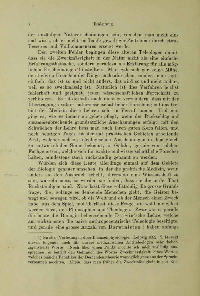 der unzähligen Naturerscheinungen sein, von dem man nicht ein- mal wisse, ob er nicht im Laufe gewaltiger Zeiträume durch etwas Besseres und Vollkommeneres ersetzt werde. Den zweiten Fehler begingen diese älteren Teleologen damit, dass sie die Zweckmässigkeit in der Natur nicht als eine einfache Erfahrungsthatsache, sondern geradezu als Erklärung für alle mög- lichen Erscheinungen’hinstellten. Man gab sich gar keine Mühe, den tieferen Ursachen der Dinge nachzuforschen, sondern man sagte einfach: das ist so und nicht anders, das wird so und nicht anders, weil es so zweckmässig ist. Natürlich ist dies Verfahren höchst fehlerhaft und geeignet, jeden wissenschaftlichen Fortschritt zu verhindern. Es ist deshalb auch nicht zu verwundern, dass mit der Übertragung exakter naturwissenschaftlicher Forschung aut das Ge- biet der Medizin diese Lehren sehr in Verruf kamen. Und nun ging es, wie es immer zu gehen pflegt, wenn der Rückschlag auf zusammenbrechende grundsätzliche Anschauungen erfolgt: mit den Schwächen der Lehre Hess man auch ihren guten Kern fallen, und noch heutigen Tages ist der auf praktischen Gebieten arbeitende Arzt, welcher sich zu teleologischen Anschauungen in dem gleich zu entwickelnden Sinne bekennt, in Gefahr, gerade von solchen  Fachgenossen, welche'sich für exakte und wissenschaftliche Forscher halten, mindestens stark rückständig genannt zu werden. Würden sich diese Leute allerdings einmal auf dem Gebiete der Biologie genauer umsehen, in der die praktische Medizin, wenn anders sie den Anbruch erhebt, ihrerseits eine Wissenschaft zu sein, wurzeln muss, so würden sie finden, dass sie die in der That Rückständigen sind. Zwar lässt diese vollständig die grosse Grund- frage, die, solange es denkende Menschen giebt, die Geister be- wegt und bewegen wird, ob die Welt und ob der Mensch einen Zweck habe, aus dem Spiel, und überlässt diese Frage, die wohl nie gelöst werden wird, den Philosophen und Theologen. Zwar war es gerade die heute die Biologie beherrschende Darwin’sche Lehre, welche am wirksamsten die naive anthropocentrische Teleologie beseitigte, und gerade eine grosse Anzahl von Darwinisten haben anfangs 1) Sachs (Vorlesungen über Pflanzenphysiologie. Leipzig 1882. S. 14) sagt diesen folgende auch für unsere medizinischen Antiteleologen sehr beher- zigenswerte Worte: „Noch über einen Punkt möchte ich mich vorläufig aus- sprechen: er betrifft den Gebrauch des Wortes Zweckmässigkeit, eines Wortes, welches manche Fanatiker der Descendenztheorie womöglich ganz aus der Sprache verbannen möchten. Allein, dass man früher die Zweckmässigkeit in der Ein-