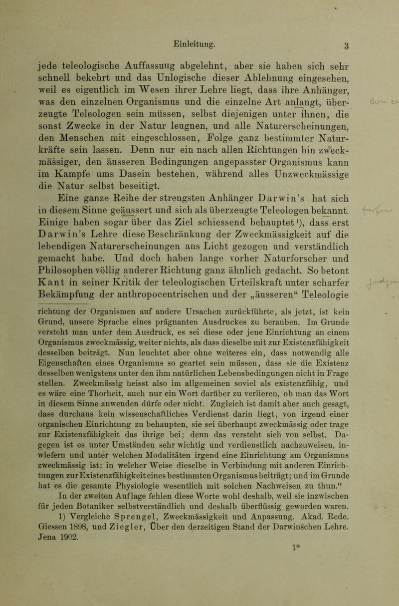 jede teleologische Auffassung abgelehnt, aber sie haben sich sehr schnell bekehrt und das Unlogische dieser Ablehnung eingesehen, weil es eigentlich im Wesen ihrer Lehre liegt, dass ihre Anhänger, was den einzelnen Organismus und die einzelne Art anlangt, über- zeugte Teleologen sein müssen, selbst diejenigen unter ihnen, die sonst Zwecke in der Natur leugnen, und alle Naturerscheinungen, den Menschen mit eingeschlossen, Folge ganz bestimmter Natur- kräfte sein lassen. Denn nur ein nach allen Eichtungen hin zweck- mässiger, den äusseren Bedingungen angepasster Organismus kann im Kampfe ums Dasein bestehen, während alles Unzweckmässige die Natur selbst beseitigt. Eine ganze Reihe der strengsten Anhänger Darwin’s hat sich in diesem Sinne geä^sert und sich als überzeugte Teleologen bekannt. Einige haben sogar über das Ziel schiessend behauptet ^), dass erst Darwin’s Lehre diese Beschränkung der Zweckmässigkeit auf die lebendigen Naturerscheinungen ans Licht gezogen und verständlich gemacht habe. Und doch haben lange vorher Naturforscher und Philosophen völlig anderer Richtung ganz ähnlich gedacht. So betont Kant in seiner Kritik der teleologischen Urteilskraft unter scharfer Bekämpfung der anthropocentrischen und der „äusseren“ Teleologie richtung der Organismen auf andere Ursachen zurückführte, als jetzt, ist kein Grund, unsere Sprache eines prägnanten Ausdruckes zu berauben. Im Grunde versteht man unter dem Ausdruck, es sei diese oder jene Einrichtung an einem Organismus zweckmässig, weiter nichts, als dass dieselbe mit zur Existenzfähigkeit desselben beiträgt. Nun leuchtet aber ohne weiteres ein, dass notwendig alle Eigenschaften eines Organismus so geartet sein müssen, dass sie die Existenz desselben wenigstens unter den ihm natürlichen Lebensbedingungen nicht in Frage stellen. Zweckmässig heisst also im allgemeinen soviel als existenzfähig, und es wäre eine Thorheit, auch nur ein Wort darüber zu verlieren, ob man das Wort in diesem Sinne anwenden dürfe oder nicht. Zugleich ist damit aber auch gesagt, dass durchaus kein wissenschaftliches Verdienst darin liegt, von irgend einer organischen Einrichtung zu behaupten, sie sei überhaupt zweckmässig oder trage zur Existenzfähigkeit das ihrige bei; denn das versteht sich von selbst. Da- gegen ist es unter Umständen sehr wichtig und verdienstlich nachzuweisen, in- wiefern und unter welchen Modalitäten irgend eine Einrichtung am Organismus zweckmässig ist: in welcher Weise dieselbe in Verbindung mit anderen Einrich- tungen zurExistenzfähigkeiteines bestimmten Organismus beiträgt; und im Grunde hat es die gesamte Physiologie wesentlich mit solchen Nachweisen zu thun.“ In der zweiten Auflage fehlen diese Worte wohl deshalb, weil sie inzwischen für jeden Botaniker selbstverständlich und deshalb überflüssig geworden waren. 1) Vergleiche Sprengel, Zweckmässigkeit und Anpassung. Akad. Eede. Giessen 1898, und Ziegler, Über den derzeitigen Stand der Darwinschen Lehre. Jena 1902. e>- ,1 . 1*