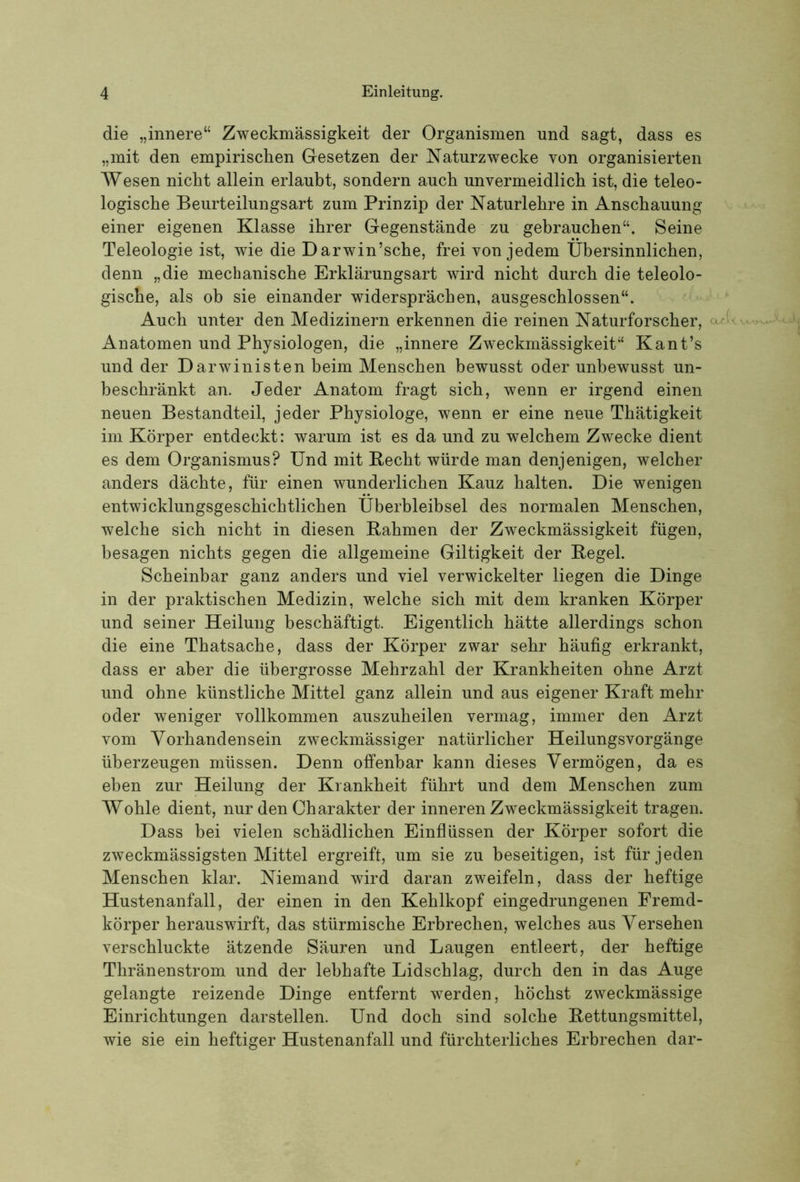 die „innere“ Zweckmässigkeit der Organismen und sagt, dass es „mit den empirischen Gesetzen der Naturzwecke von organisierten Wesen nicht allein erlaubt, sondern auch unvermeidlich ist, die teleo- logische Beurteilungsart zum Prinzip der Naturlehre in Anschauung einer eigenen Klasse ihrer Gegenstände zu gebrauchen“. Seine Teleologie ist, wie die Darwin’sche, frei von jedem Übersinnlichen, denn „die mechanische Erklärungsart wird nicht durch die teleolo- gische, als ob sie einander widersprächen, ausgeschlossen“. Auch unter den Medizinern erkennen die reinen Naturforscher, Anatomen und Physiologen, die „innere Zweckmässigkeit“ Kant’s und der Darwinisten beim Menschen bewusst oder unbewusst un- beschränkt an. Jeder Anatom fragt sich, wenn er irgend einen neuen Bestandteil, jeder Physiologe, wenn er eine neue Thätigkeit im Körper entdeckt: warum ist es da und zu welchem Zwecke dient es dem Organismus? Und mit Recht würde man denjenigen, welcher anders dächte, für einen wunderlichen Kauz halten. Die wenigen entwicklungsgeschichtlichen Überbleibsel des normalen Menschen, welche sich nicht in diesen Rahmen der Zweckmässigkeit fügen, besagen nichts gegen die allgemeine Giltigkeit der Regel. Scheinbar ganz anders und viel verwickelter liegen die Dinge in der praktischen Medizin, welche sich mit dem kranken Körper und seiner Heilung beschäftigt. Eigentlich hätte allerdings schon die eine Thatsache, dass der Körper zwar sehr häufig erkrankt, dass er aber die übergrosse Mehrzahl der Krankheiten ohne Arzt und ohne künstliche Mittel ganz allein und aus eigener Kraft mehr oder weniger vollkommen auszuheilen vermag, immer den Arzt vom Vorhandensein zweckmässiger natürlicher Heilungsvorgänge überzeugen müssen. Denn offenbar kann dieses Vermögen, da es eben zur Heilung der Krankheit führt und dem Menschen zum Wohle dient, nur den Charakter der inneren Zweckmässigkeit tragen. Dass bei vielen schädlichen Einflüssen der Körper sofort die zweckmässigsten Mittel ergreift, um sie zu beseitigen, ist für jeden Menschen klar. Niemand wird daran zweifeln, dass der heftige Hustenanfall, der einen in den Kehlkopf eingedrungenen Fremd- körper herauswirft, das stürmische Erbrechen, welches aus Versehen verschluckte ätzende Säuren und Laugen entleert, der heftige Thränenstrom und der lebhafte Lidschlag, durch den in das Auge gelangte reizende Dinge entfernt werden, höchst zweckmässige Einrichtungen darstellen. Und doch sind solche Rettungsmittel, wie sie ein heftiger Hustenanfall und fürchterliches Erbrechen dar-