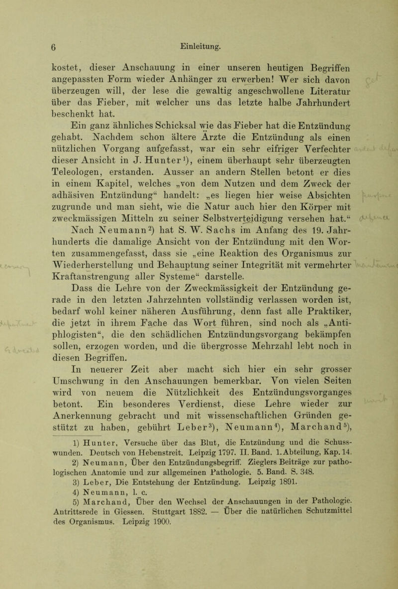 kostet, dieser Anschauung in einer unseren heutigen Begriffen angepassten Form wieder Anhänger zu erwerben! Wer sich davon überzeugen will, der lese die gewaltig angeschwollene Literatur über das Fieber, mit welcher uns das letzte halbe Jahrhundert beschenkt hat. Ein ganz ähnliches Schicksal wie das Fieber hat die Entzündung gehabt. Nachdem schon ältere Arzte die Entzündung als einen nützlichen Vorgang aufgefasst, war ein sehr eifriger Verfechter dieser Ansicht in J. Hunter^), einem überhaupt sehr überzeugten Teleologen, erstanden. Ausser an andern Stellen betont er dies in einem Kapitel, welches „von dem Nutzen und dem Zweck der adhäsiven Entzündung“ handelt: „es liegen hier weise Absichten zugrunde und man sieht, wie die Natur auch hier den Körper mit zweckmässigen Mitteln zu seiner Selbstver^digung versehen hat.“ Nach Neumann^) hat S. W. Sachs im Anfang des 19. Jahr- hunderts die damalige Ansicht von der Entzündung mit den Wor- ten zusammengefasst, dass sie „eine Beaktion des Organismus zur Wiederherstellung und Behauptung seiner Integrität mit vermehrter Kraftanstrengung aller Systeme“ darstelle. Dass die Lehre von der Zweckmässigkeit der Entzündung ge- rade in den letzten Jahrzehnten vollständig verlassen worden ist, bedarf wohl keiner näheren Ausführung, denn fast alle Praktiker, die jetzt in ihrem Fache das Wort führen, sind noch als „Anti- phlogisten“, die den schädlichen Entzündungsvorgang bekämpfen sollen, erzogen worden, und die übergrosse Mehrzahl lebt noch in diesen Begriffen. In neuerer Zeit aber macht sich hier ein sehr grosser Umschwung in den Anschauungen bemerkbar. Von vielen Seiten wird von neuem die Nützlichkeit des Entzündungsvorganges betont. Ein besonderes Verdienst, diese Lehre wieder zur Anerkennung gebracht und mit wissenschaftlichen Gründen ge- stützt zu haben, gebührt Leber^), Neumann*), Marchand^), 1) Hunter, Versuche über das Blut, die Entzündung und die Schuss- wunden. Deutsch von Hebenstreit. Leipzig 1797. II. Band. 1. Abteilung, Kap. 14. 2) Neumann, Über den Entzündungsbegriff. Zieglers Beiträge zur patho- logischen Anatomie und zur allgemeinen Pathologie. 5. Band. S. 348. 3) Leber, Die Entstehung der Entzündung. Leipzig 1891. 4) Neumann, 1. c. 5) Marchand, Über den Wechsel der Anschauungen in der Pathologie. Antrittsrede in Giessen. Stuttgart 1882. — Über die natürlichen Schutzmittel des Organismus. Leipzig 1900.
