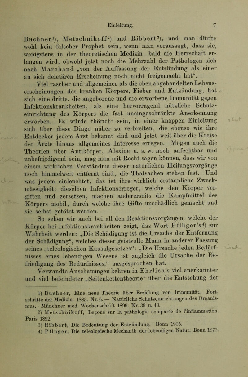 Büchner^), Metschnikoffund Bibbert^), und man dürfte wohl kein falscher Prophet sein, wenn man voraussagt, dass sie, wenigstens in der theoretischen Medizin, bald die Herrschaft er- langen wird, obwohl jetzt noch die Mehrzahl der Pathologen sich nach Marchand „von der Auffassung der Entzündung als einer an sich deletären Erscheinung noch nicht freigemacht hat“. Viel rascher und allgemeiner als die oben abgehandelten Lebens- erscheinungen des kranken Körpers, Eieber und Entzündung, hat sich eine dritte, die angeborene und die erworbene Immunität gegen Infektionskrankheiten, als eine hervorragend nützliche Schutz- einrichtung des Körpers die fast uneingeschränkte Anerkennung erworben. Es würde thöricht sein, in einer kuppen Einleitung sich über diese Dinge näher zu verbreiten, die ebenso wie ihre Entdecker jedem Arzt bekannt sind und jetzt weit über die Kreise der Ärzte hinaus allgemeines Interesse erregen. Mögen auch die Theorien über Antikörper, Alexine u. s. w. noch anfechtbar und unbefriedigend sein, mag man mit Hecht sagen können, dass wir von einem wirklichen Verständnis dieser natürlichen Heilungsvorgänge noch himmelweit entfernt sind, die Thatsachen stehen fest. Und was jedem einleuchtet, das ist ihre wirklich erstaunliche Zweck- mässigkeit: dieselben Infektionserreger, welche den Körper ver- giften und zersetzen, machen andererseits die Kampfmittel des Körpers mobil, durch welche ihre Gifte unschädlich gemacht und sie selbst getötet werden. So sehen wir auch bei all den Beaktionsvorgängen, welche der Körper bei Infektionskrankheiten zeigt, das Wort Pflüger’s^) zur Wahrheit werden: „Die Schädigung ist die Ursache der Entfernung der Schädigung“, welches dieser geistvolle Mann in anderer Fassung seines „teleologischen Kausalgesetzes“: „Die Ursache jeden Bedürf- nisses eines lebendigen Wesens ist zugleich die Ursache der Be- friedigung des Bedürfnisses,“ ausgesprochen hat. Verwandte Anschauungen kehren in Ehrlich’s viel anerkannter und viel befeindeter „Seitenkettentheorie“ über die Entstehung der 1) Büchner, Eine neue Theorie über Erzielung von Immunität. Fort- schritte der Medizin. 1883. Nr. 6. — Natürliche Schutzeinrichtungen des Organis- mus. Münchner med. Wochenschrift 1899. Nr. 39 u. 40. 2) Metschnikoff, Le90ns sur la pathologie compar^e de Finflammation. Paris 1892. 3) Ribbert, Die Bedeutung der Entzündung. Bonn 1905. 4) Pflüger, Die teleologische Mechanik der lebendigen Natur. Bonn 1877.