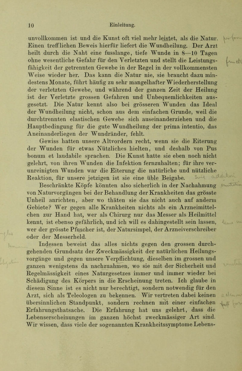 unvollkommen ist und die Kunst oft viel mehr leistet, als die Katur. Einen trefflichen Beweis hierfür liefert die Wundheilung. Der Arzt heilt durch die Naht eine fusslange, tiefe Wunde in 8—10 Tagen ohne wesentliche Gefahr für den Verletzten und stellt die Leistungs- fähigkeit der getrennten Gewebe in der Kegel in der vollkommensten Weise wieder her. Das kann die Natur nie, sie braucht dazu min- destens Monate, führt häufig zu sehr mangelhafter Wiederherstellung der verletzten Gewebe, und während der ganzen Zeit der Heilung ist der Verletzte grossen Gefahren und Unbequemlichkeiten aus- gesetzt. Die Natur kennt also bei grösseren Wunden das Ideal der Wundheilung nicht, schon aus dem einfachen Grunde, weil die durchtrennten elastischen Gewebe sich auseinanderziehen und die Hauptbedingung für die gute Wundheilung der prima intentio, das Aneinanderliegen der Wundränder, fehlt. Gewiss hatten unsere Altvordern recht, wenn sie die Eiterung der Wunden für etwas Nützliches hielten, und deshalb von Pus bonum et laudabile sprachen. Die Kunst hatte sie eben noch nicht gelehrt, von ihren Wunden die Infektion fernzuhalten; für ihre ver- unreinigten Wunden war die Eiterung die natürliche und nützliche Reaktion, für unsere jetzigen ist sie eine üble Beigabe. ^ Beschränkte Köpfe könnten also sicherlich in der Nachahmung von Naturvorgängen bei der Behandlung der Krankheiten das grösste Unheil anrichten, aber wo thäten sie das nicht auch auf anderm Gebiete? Wer gegen alle Krankheiten nichts als ein Arzneimittel- chen zur Hand hat, wer als Chirurg nur das Messer als Heilmittel kennt, ist ebenso gefährlich, und ich will es dahingestellt sein lassen, wer der grösste Pfuscher ist, der Natursimpel, der Arzneiverschreiber oder der Messerheld. Indessen beweist das alles nichts gegen den grossen durch- gehenden Grundsatz der Zweckmässigkeit der natürlichen Heilungs- vorgänge und gegen unsere Verpflichtung, dieselben im grossen und ganzen wenigstens da nachzuahmen, wo sie mit der Sicherheit und Regelmässigkeit eines Naturgesetzes immer und immer wieder hei Schädigung des Körpers in die Erscheinung treten. Ich glaube in diesem Sinne ist es nicht nur berechtigt, sondern notwendig für den Arzt, sich als Teleologen zu bekennen. Wir vertreten dabei keinen übersinnlichen Standpunkt, sondern rechnen mit einer einfachen Erfahrungsthatsache. Die Erfahrung hat uns gelehrt, dass die Lebenserscheinungen im ganzen höchst zweckmässiger Art sind. Wir wissen, dass viele der sogenannten Krankheitssymptome Lebens-