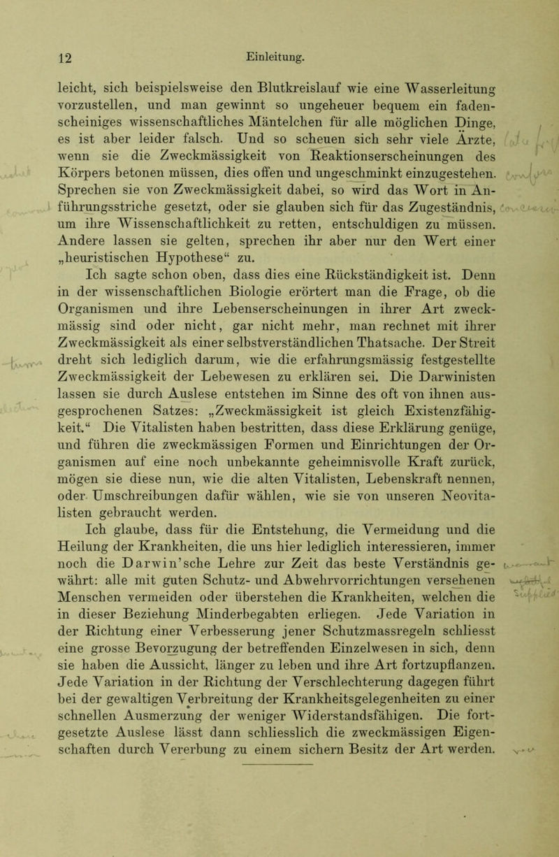 l leicht, sich beispielsweise den Blutkreislauf wie eine Wasserleitung vorzustellen, und man gewinnt so ungeheuer bequem ein faden- scheiniges wissenschaftliches Mäntelchen für alle möglichen Dinge, es ist aber leider falsch. Und so scheuen sich sehr viele Ärzte, wenn sie die Zweckmässigkeit von Reaktionserscheinungen des Körpers betonen müssen, dies offen und ungeschminkt einzugestehen. Sprechen sie von Zweckmässigkeit dabei, so wird das Wort in'An- führungsstriche gesetzt, oder sie glauben sich für das Zugeständnis, um ihre Wissenschaftlichkeit zu retten, entschuldigen zu müssen. Andere lassen sie gelten, sprechen ihr aber nur den Wert einer „heuristischen Hypothese“ zu. Ich sagte schon oben, dass dies eine Rückständigkeit ist. Denn in der wissenschaftlichen Biologie erörtert man die Frage, ob die Organismen und ihre Lebenserscheinungen in ihrer Art zweck- mässig sind oder nicht, gar nicht mehr, man rechnet mit ihrer Zweckmässigkeit als einer selbstverständlichen Thatsache. Der Streit dreht sich lediglich darum, wie die erfahrungsmässig festgestellte Zweckmässigkeit der Lebewesen zu erklären sei. Die Darwinisten lassen sie durch Auslese entstehen im Sinne des oft von ihnen aus- gesprochenen Satzes: „Zweckmässigkeit ist gleich Existenzfähig- keit.“ Die Yitalisten haben bestritten, dass diese Erklärung genüge, und führen die zweckmässigen Formen und Einrichtungen der Or- ganismen auf eine noch unbekannte geheimnisvolle Kraft zurück, mögen sie diese nun, wie die alten Yitalisten, Lebenskraft nennen, oder. Umschreibungen dafür wählen, wie sie von unseren Neovita- listen gebraucht werden. Ich glaube, dass für die Entstehung, die Yermeidung und die Heilung der Krankheiten, die uns hier lediglich interessieren, immer noch die Darwin’sche Lehre zur Zeit das beste Yerständnis ge- währt: alle mit guten Schutz- und Abwehrvorrichtungen versehenen Menschen vermeiden oder überstehen die Krankheiten, welchen die in dieser Beziehung Minderbegabten erliegen. Jede Yariation in der Richtung einer Yerbesserung jener Schutzmassregeln schliesst eine grosse Bevo^ugung der betreffenden Einzelwesen in sich, denn sie haben die Aussicht, länger zu leben und ihre Art fortzupflanzen. Jede Yariation in der Richtung der Yerschlechterung dagegen führt bei der gewaltigen Yerbreitung der Krankheitsgelegenheiten zu einer schnellen Ausmerzung der weniger Widerstandsfähigen. Die fort- gesetzte Auslese lässt dann schliesslich die zweckmässigen Eigen- schaften durch Yererbung zu einem sichern Besitz der Art werden. t-AT'