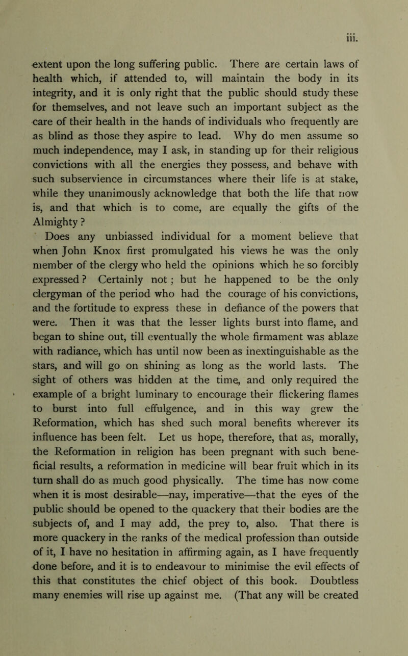 •extent upon the long suffering public. There are certain laws of health which, if attended to, will maintain the body in its integrity, and it is only right that the public should study these for themselves, and not leave such an important subject as the care of their health in the hands of individuals who frequently are as blind as those they aspire to lead. Why do men assume so much independence, may I ask, in standing up for their religious convictions with all the energies they possess, and behave with such subservience in circumstances where their life is at stake, while they unanimously acknowledge that both the life that now is, and that which is to come, are equally the gifts of the Almighty ? Does any unbiassed individual for a moment believe that when John Knox first promulgated his views he was the only member of the clergy who held the opinions which he so forcibly expressed ? Certainly not; but he happened to be the only clergyman of the period who had the courage of his convictions, and the fortitude to express these in defiance of the powers that were. Then it was that the lesser lights burst into flame, and began to shine out, till eventually the whole firmament was ablaze with radiance, which has until now been as inextinguishable as the stars, and will go on shining as long as the world lasts. The sight of others was hidden at the time, and only required the example of a bright luminary to encourage their flickering flames to burst into full effulgence, and in this way grew the Reformation, which has shed such moral benefits wherever its influence has been felt. Let us hope, therefore, that as, morally, the Reformation in religion has been pregnant with such bene- ficial results, a reformation in medicine will bear fruit which in its turn shall do as much good physically. The time has now come when it is most desirable—nay, imperative—that the eyes of the public should be opened to the quackery that their bodies are the subjects of, and I may add, the prey to, also. That there is more quackery in the ranks of the medical profession than outside of it, I have no hesitation in affirming again, as I have frequently done before, and it is to endeavour to minimise the evil effects of this that constitutes the chief object of this book. Doubtless many enemies will rise up against me. (That any will be created