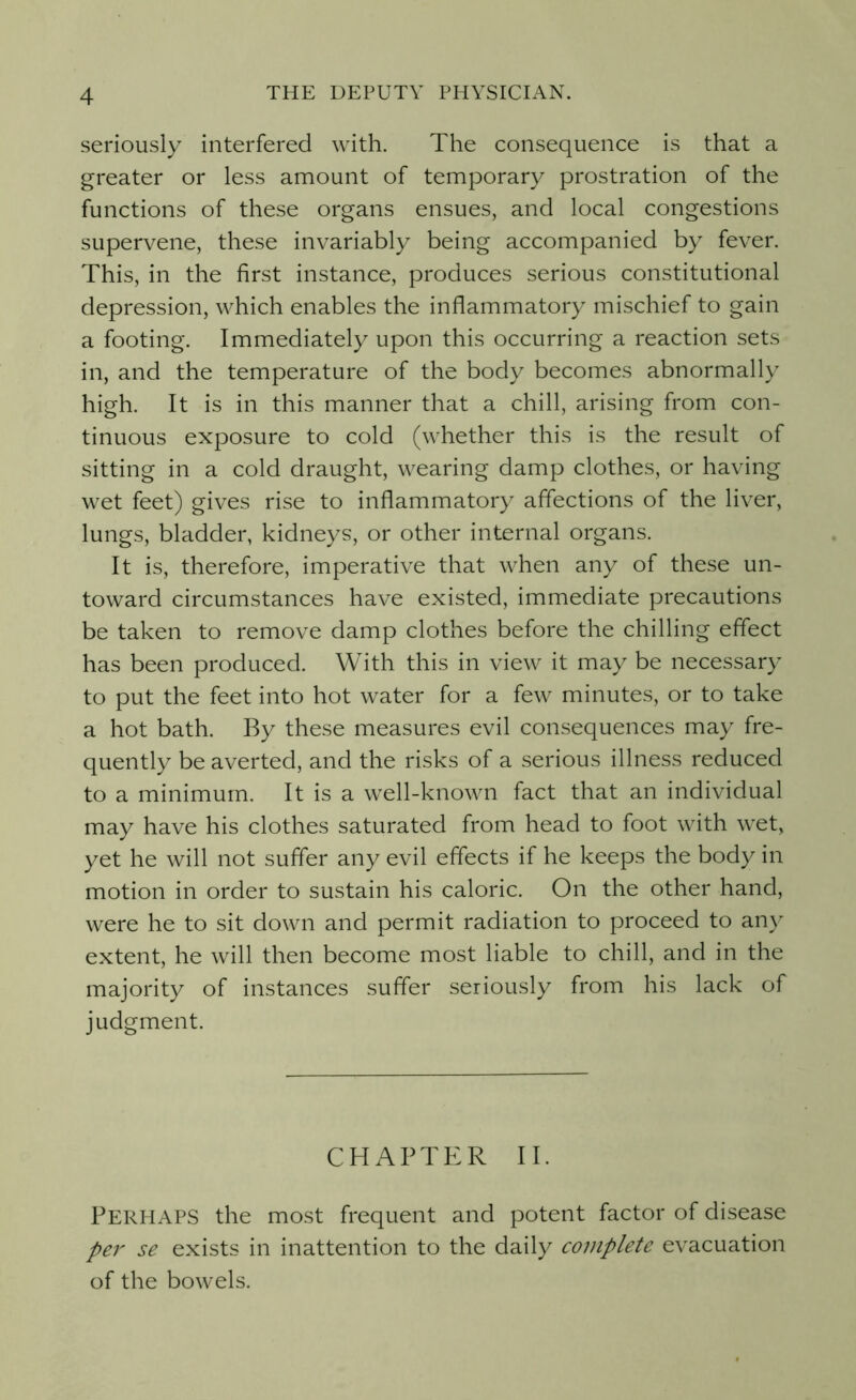 seriously interfered with. The consequence is that a greater or less amount of temporary prostration of the functions of these organs ensues, and local congestions supervene, these invariably being accompanied by fever. This, in the first instance, produces serious constitutional depression, which enables the inflammatory mischief to gain a footing. Immediately upon this occurring a reaction sets in, and the temperature of the body becomes abnormally high. It is in this manner that a chill, arising from con- tinuous exposure to cold (whether this is the result of sitting in a cold draught, wearing damp clothes, or having wet feet) gives rise to inflammatory affections of the liver, lungs, bladder, kidneys, or other internal organs. It is, therefore, imperative that when any of these un- toward circumstances have existed, immediate precautions be taken to remove damp clothes before the chilling effect has been produced. With this in view it may be necessary to put the feet into hot water for a few minutes, or to take a hot bath. By these measures evil consequences may fre- quently be averted, and the risks of a serious illness reduced to a minimum. It is a well-known fact that an individual may have his clothes saturated from head to foot with wet, yet he will not suffer any evil effects if he keeps the body in motion in order to sustain his caloric. On the other hand, were he to sit down and permit radiation to proceed to any extent, he will then become most liable to chill, and in the majority of instances suffer seriously from his lack of judgment. CHAPTER II. PERHAPS the most frequent and potent factor of disease per se exists in inattention to the daily complete evacuation of the bowels.