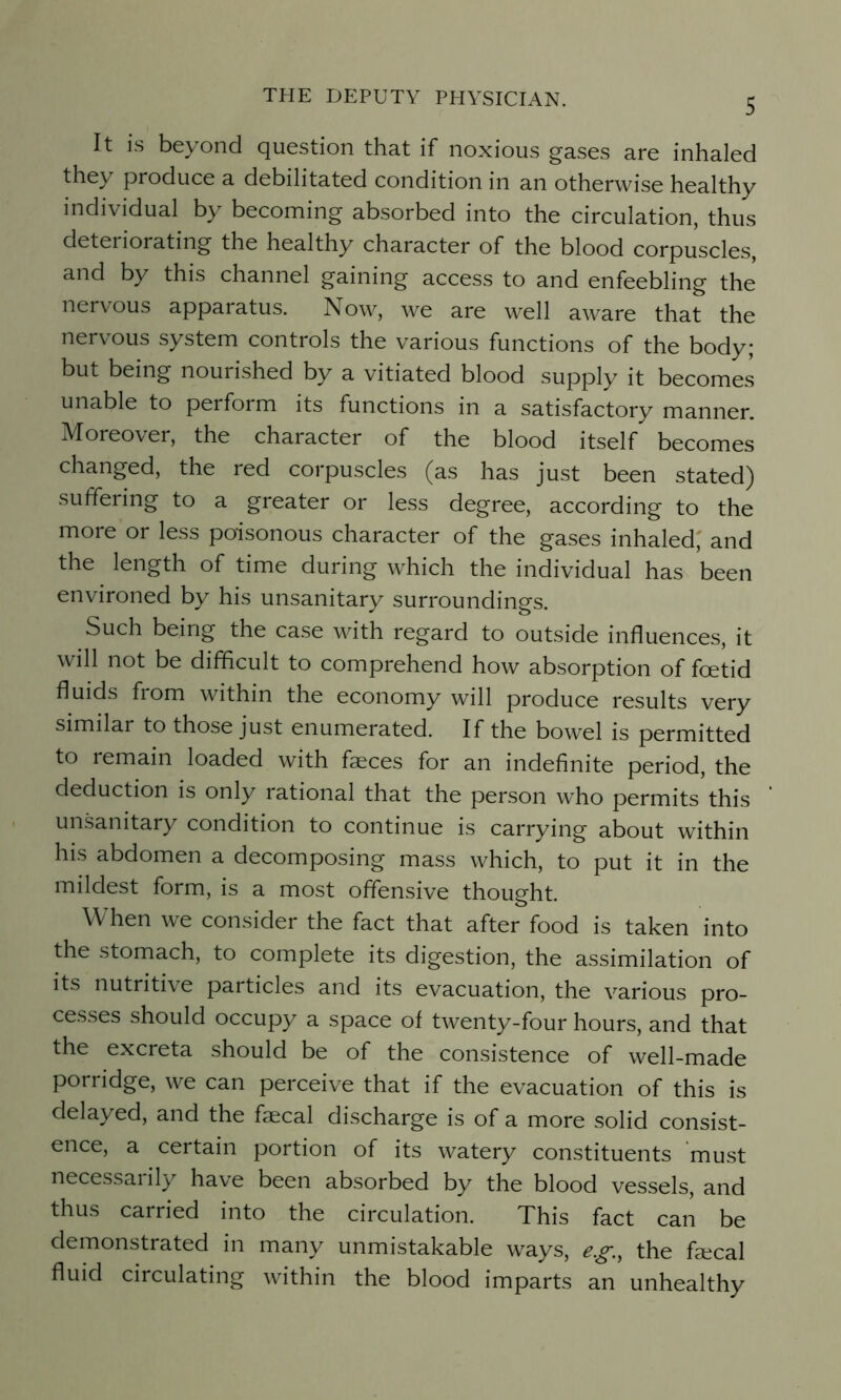It is beyond question that if noxious gases are inhaled they produce a debilitated condition in an otherwise healthy individual by becoming absorbed into the circulation, thus deteriorating the healthy character of the blood corpuscles, and by this channel gaining access to and enfeebling the nervous apparatus. Now, we are well aware that the nervous system controls the various functions of the body; but being nourished by a vitiated blood supply it becomes unable to perform its functions in a satisfactory manner. Moreover, the character of the blood itself becomes changed, the red corpuscles (as has just been stated) suffering to a greater or less degree, according to the more or less poisonous character of the gases inhaled, and the length of time during which the individual has been environed by his unsanitary surroundings. Such being the case with regard to outside influences, it will not be difficult to comprehend how absorption of foetid fluids from within the economy will produce results very similar to those just enumerated. If the bowel is permitted to remain loaded with faeces for an indefinite period, the deduction is only rational that the person who permits this unsanitary condition to continue is carrying about within his abdomen a decomposing mass which, to put it in the mildest form, is a most offensive thought. When we consider the fact that after food is taken into the stomach, to complete its digestion, the assimilation of its nutritive particles and its evacuation, the various pro- cesses should occupy a space of twenty-four hours, and that the excreta should be of the consistence of well-made porridge, we can perceive that if the evacuation of this is delayed, and the faecal discharge is of a more solid consist- ence, a certain portion of its watery constituents must necessaiily have been absorbed by the blood vessels, and thus carried into the circulation. This fact can be demonstrated in many unmistakable ways, eg, the faecal fluid circulating within the blood imparts an unhealthy