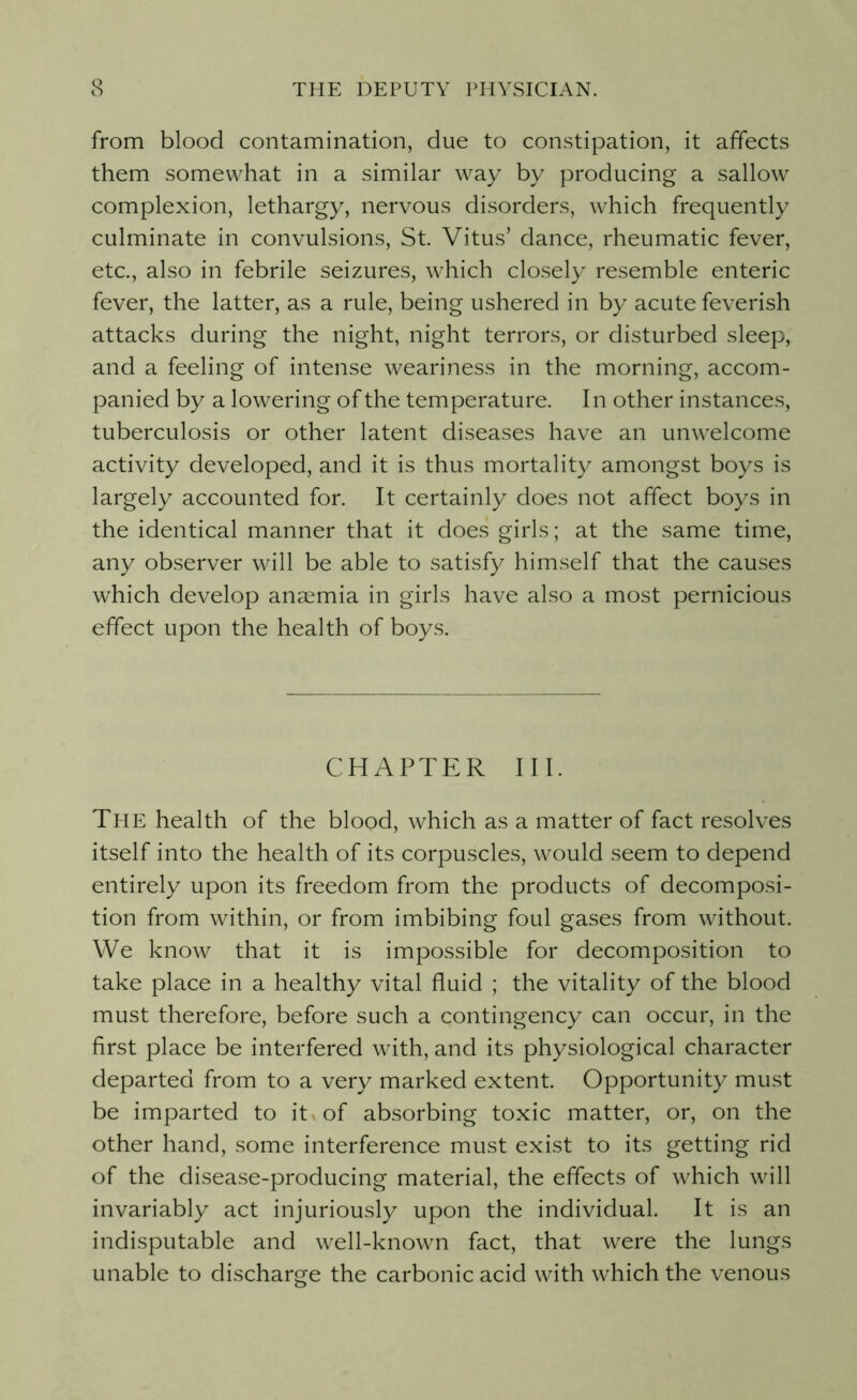 from blood contamination, due to constipation, it affects them somewhat in a similar way by producing a sallow complexion, lethargy, nervous disorders, which frequently culminate in convulsions, St. Vitus’ dance, rheumatic fever, etc., also in febrile seizures, which closely resemble enteric fever, the latter, as a rule, being ushered in by acute feverish attacks during the night, night terrors, or disturbed sleep, and a feeling of intense weariness in the morning, accom- panied by a lowering of the temperature. In other instances, tuberculosis or other latent diseases have an unwelcome activity developed, and it is thus mortality amongst boys is largely accounted for. It certainly does not affect boys in the identical manner that it does girls; at the same time, any observer will be able to satisfy himself that the causes which develop anaemia in girls have also a most pernicious effect upon the health of boys. CHAPTER III. The health of the blood, which as a matter of fact resolves itself into the health of its corpuscles, would seem to depend entirely upon its freedom from the products of decomposi- tion from within, or from imbibing foul gases from without. We know that it is impossible for decomposition to take place in a healthy vital fluid ; the vitality of the blood must therefore, before such a contingency can occur, in the first place be interfered with, and its physiological character departed from to a very marked extent. Opportunity must be imparted to it -of absorbing toxic matter, or, on the other hand, some interference must exist to its getting rid of the disease-producing material, the effects of which will invariably act injuriously upon the individual. It is an indisputable and well-known fact, that were the lungs unable to discharge the carbonic acid with which the venous
