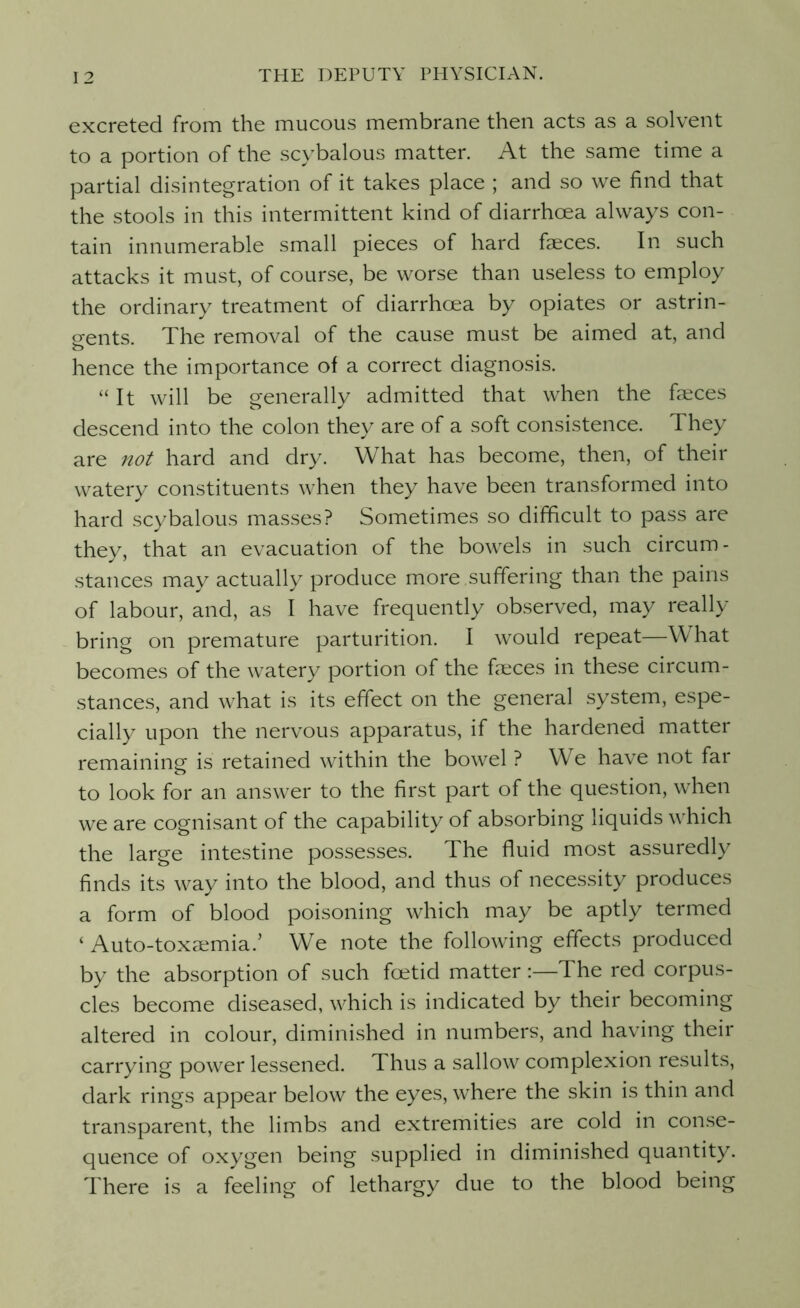 excreted from the mucous membrane then acts as a solvent to a portion of the scybalous matter. At the same time a partial disintegration of it takes place ; and so we find that the stools in this intermittent kind of diarrhoea always con- tain innumerable small pieces of hard faeces. In such attacks it must, of course, be worse than useless to employ the ordinary treatment of diarrhoea by opiates or astrin- gents. The removal of the cause must be aimed at, and o hence the importance of a correct diagnosis. “It will be generally admitted that when the faeces descend into the colon they are of a soft consistence. They are not hard and dry. What has become, then, of their watery constituents when they have been transformed into hard scybalous masses? Sometimes so difficult to pass are they, that an evacuation of the bowels in such circum- stances may actually produce more .suffering than the pains of labour, and, as I have frequently observed, may really bring on premature parturition. I would repeat—What becomes of the watery portion of the feces in these circum- stances, and what is its effect on the general system, espe- cially upon the nervous apparatus, if the hardened matter remaining is retained within the bowel ? We have not far to look for an answer to the first part of the question, when we are cognisant of the capability of absorbing liquids which the large intestine possesses. The fluid most assuredly finds its way into the blood, and thus of necessity produces a form of blood poisoning which may be aptly termed ‘ Auto-toxaemia.’ We note the following effects produced by the absorption of such foetid matter:—The red corpus- cles become diseased, which is indicated by their becoming altered in colour, diminished in numbers, and having their carrying power lessened. Thus a sallow complexion results, dark rings appear below the eyes, where the skin is thin and transparent, the limbs and extremities are cold in conse- quence of oxygen being supplied in diminished quantity. There is a feeling of lethargy due to the blood being