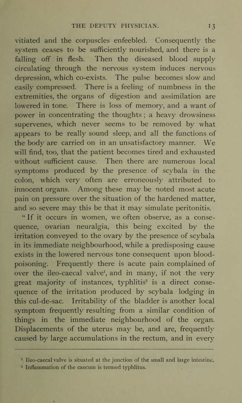 vitiated and the corpuscles enfeebled. Consequently the system ceases to be sufficiently nourished, and there is a falling off in flesh. Then the diseased blood supply circulating through the nervous system induces nervous depression, which co-exists. The pulse becomes slow and easily compressed. There is a feeling of numbness in the extremities, the organs of digestion and assimilation are lowered in tone. There is loss of memory, and a want of power in concentrating the thoughts ; a heavy drowsiness supervenes, which never seems to be removed by what appears to be really sound sleep, and all the functions of the body are carried on in an unsatisfactory manner. We will find, too, that the patient becomes tired and exhausted without sufficient cause. Then there are numerous local symptoms produced by the presence of scvbala in the colon, which very often are erroneously attributed to innocent organs. Among these may be noted most acute pain on pressure over the situation of the hardened matter, and so severe may this be that it may simulate peritonitis. “If it occurs in women, we often observe, as a conse- quence, ovarian neuralgia, this being excited by the irritation conveyed to the ovary by the presence of scybala in its immediate neighbourhood, while a predisposing cause exists in the lowered nervous tone consequent upon blood- poisoning. Frequently there is acute pain complained of over the ileo-caecal valve1, and in many, if not the very great majority of instances, typhlitis2 is a direct conse- quence of the irritation produced by scybala lodging in this cul-de-sac. Irritability of the bladder is another local symptom frequently resulting from a similar condition of things in the immediate neighbourhood of the organ. Displacements of the uterus may be, and are, frequently caused by large accumulations in the rectum, and in every 1 Ileo-caecal valve is situated at the junction of the small and laige intestine. 2 Inflammation of the caecum is termed typhlitus.
