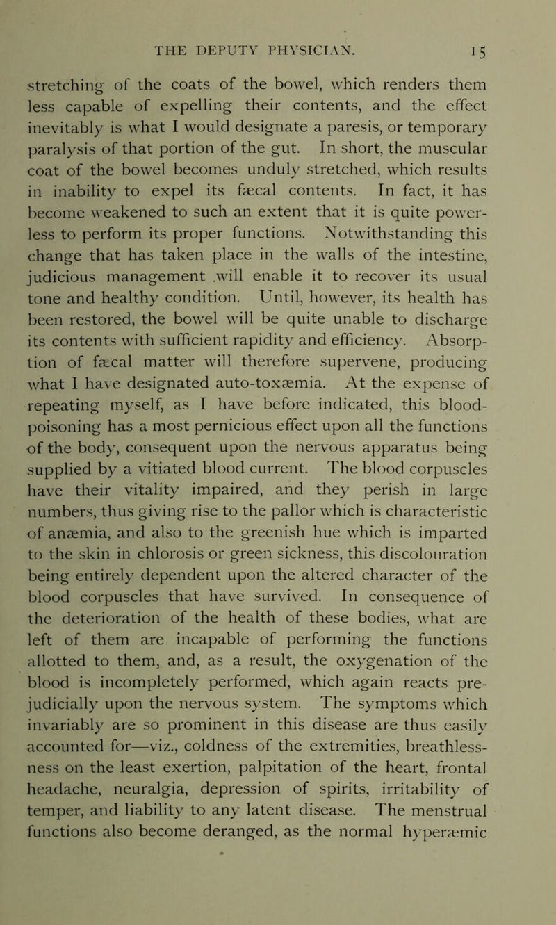 stretching of the coats of the bowel, which renders them less capable of expelling their contents, and the effect inevitably is what I would designate a paresis, or temporary paralysis of that portion of the gut. In short, the muscular coat of the bowel becomes unduly stretched, which results in inability to expel its faecal contents. In fact, it has become weakened to such an extent that it is quite power- less to perform its proper functions. Notwithstanding this change that has taken place in the walls of the intestine, judicious management .will enable it to recover its usual tone and healthy condition. Until, however, its health has been restored, the bowel will be quite unable to discharge its contents with sufficient rapidity and efficiency. Absorp- tion of fa:cal matter will therefore supervene, producing what I have designated auto-toxaemia. At the expense of repeating myself, as I have before indicated, this blood- poisoning has a most pernicious effect upon all the functions of the body, consequent upon the nervous apparatus being supplied by a vitiated blood current. The blood corpuscles have their vitality impaired, and they perish in large numbers, thus giving rise to the pallor which is characteristic of anaemia, and also to the greenish hue which is imparted to the skin in chlorosis or green sickness, this discolouration being entirely dependent upon the altered character of the blood corpuscles that have survived. In consequence of the deterioration of the health of these bodies, what are left of them are incapable of performing the functions allotted to them, and, as a result, the oxygenation of the blood is incompletely performed, which again reacts pre- judicially upon the nervous system. The symptoms which invariably are so prominent in this disease are thus easily accounted for—viz., coldness of the extremities, breathless- ness on the least exertion, palpitation of the heart, frontal headache, neuralgia, depression of spirits, irritability of temper, and liability to any latent disease. The menstrual functions also become deranged, as the normal hypenemic